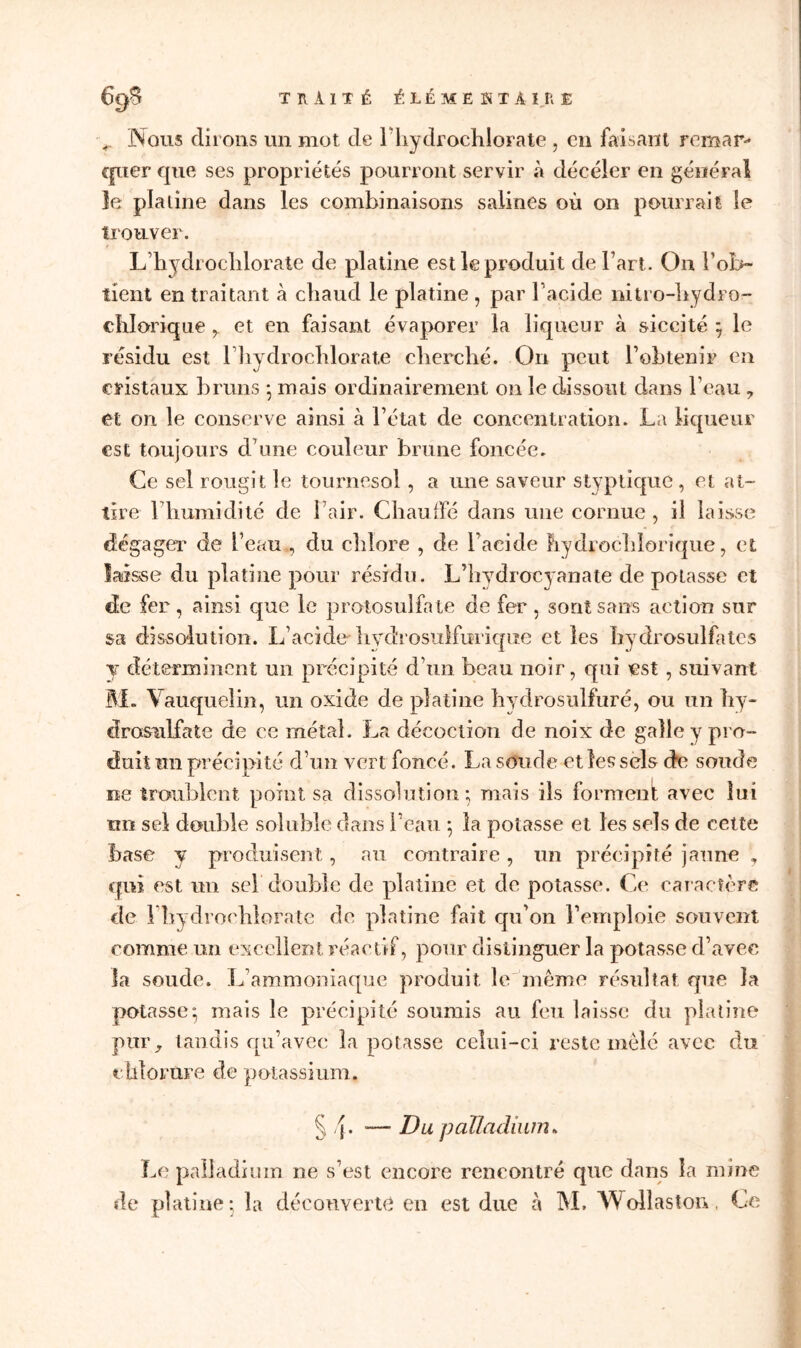 69^ T H A 1T Ê ÉLÉMENTAIRE Nous dirons un mot de IhydrochloFate , en faisant remar- quer que ses propriétés pourront servir à décéîer en général le platine dans les combinaisons salines où on pourrait le trouver. L’hydroehlorate de platine est le produit de l’art. On l'ob- tient en traitant à chaud le platine , par l’acide mtro-hydro- cblorique r et en faisant évaporer la liqueur à siccité ; le résidu est l’hydroclilorate cherché. On peut bohlenir en cristaux bruns ; mais ordinairement on le dissout dans l’eau 7 et on le conserve ainsi à l’état de concentration. La liqueur est toujours d’une couleur brune foncée. Ce sel rougit le tournesol, a une saveur styptique, et at- tire 1 humidité de l’air. Chauffé dans une cornue , il laisse dégager de l’eau , du chlore , de l’acide Lydrochîoriqtie, et laisse du platine pour résidu. L’hydrocyanate de potasse et de fer , ainsi que le protosulfaie de fer , sont sans action sur sa dissolution. L’acide liydrosulfurique et les hydrosulfatcs y déterminent un précipité d’un beau noir, qui est, suivant M. Vauquelin, un oxide de platine hydrosulfuré, ou un hy- drosLilfate de ce métal. La décoction de noix de galle y pro- duit un précipité d’un vert foncé. La soude et les sels de soude ne troublent point sa dissolution; mais ils forment avec lui nn sel double soluble dans l’eau ; la potasse et les sels de cette base y produisent, au contraire, un précipité jaune , qui est un sel double de platine et de potasse. Ce caractère de Ihydrochlorale de platine fait qu’on l’emploie souvent comme un excellent réactif, pour distinguer la potasse d’avec îa soude. L’ammoniaque produit le même résultat que la potasse; mais le précipité soumis au feu laisse du platine pur, tandis qu’avec la potasse celui-ci reste mêlé avec du chlorure de potassium. § — Du palladium* Le palladium ne s’est encore rencontré que dans la mine