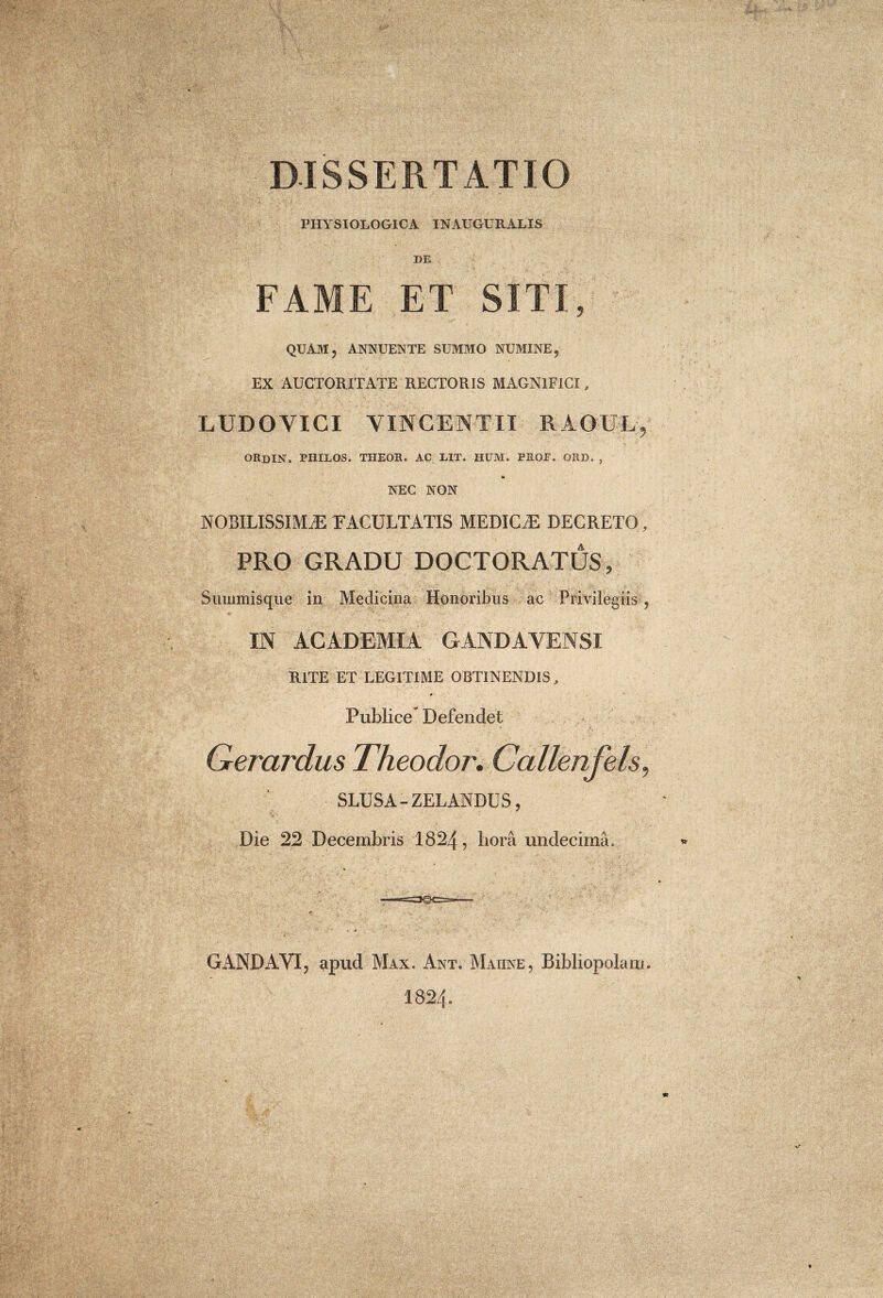 DISSERTATIO PHYSIOLOGICA INAUGURALIS DE FAME ET SITI, QUAM, ANNUENTE SUMMO NUMINE, EX AUCTORITATE RECTORIS MAGNIFICI, LUDOVICI VINCENTII RAOU-Ly ORdIN. PIIILOS. THEOR. AC UT, HUM. PROE. ORD. , I* NEC NON NOBILISSIMAE EACULTATIS MEDICA DECRETO, PRO GRADU DOCTORATUS, Summis que in Medicina Honoribus ac Privilegiis, IN ACADEMIA GANDAVENSI RITE ET LEGITIME OBTINENDIS, ♦ Publice Defendet Qerardus Theodor, Callenfels, SLUSA-ZELANDUS, Die 22 Decembris 1824, bora undecima. GANDAVI, apud Max. Ant. Matine, Bibliopolam. I824.