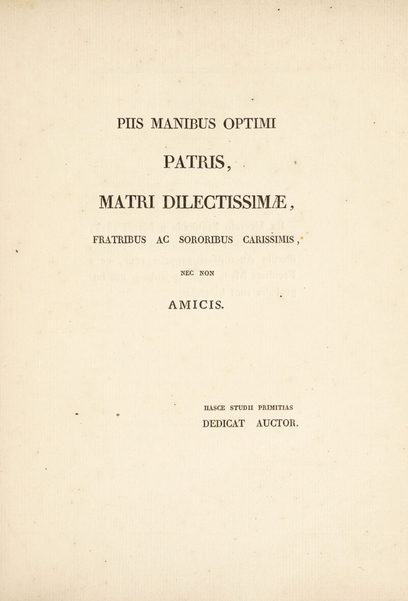 PIIS MANIBUS OPTIMI PATRIS, MATRI DILECTISSIMA, FRATEBUS AC SORORIBUS CARISSIMIS, NEC NON AMICIS. IIASCE STUDII PRIMITIAS DEDICAT AUCTOR.