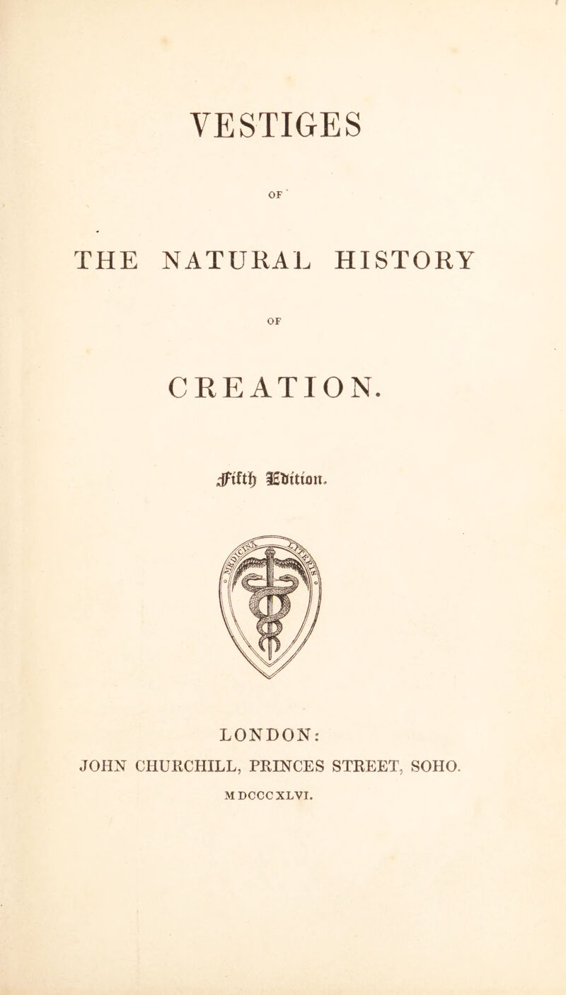 VESTIGES OF THE NATURAL HISTORY CREATION. dfiftf; lEtftum. LONDON: JOHN CHURCHILL, PRINCES STREET, SOHO. MDCCCXLVI.