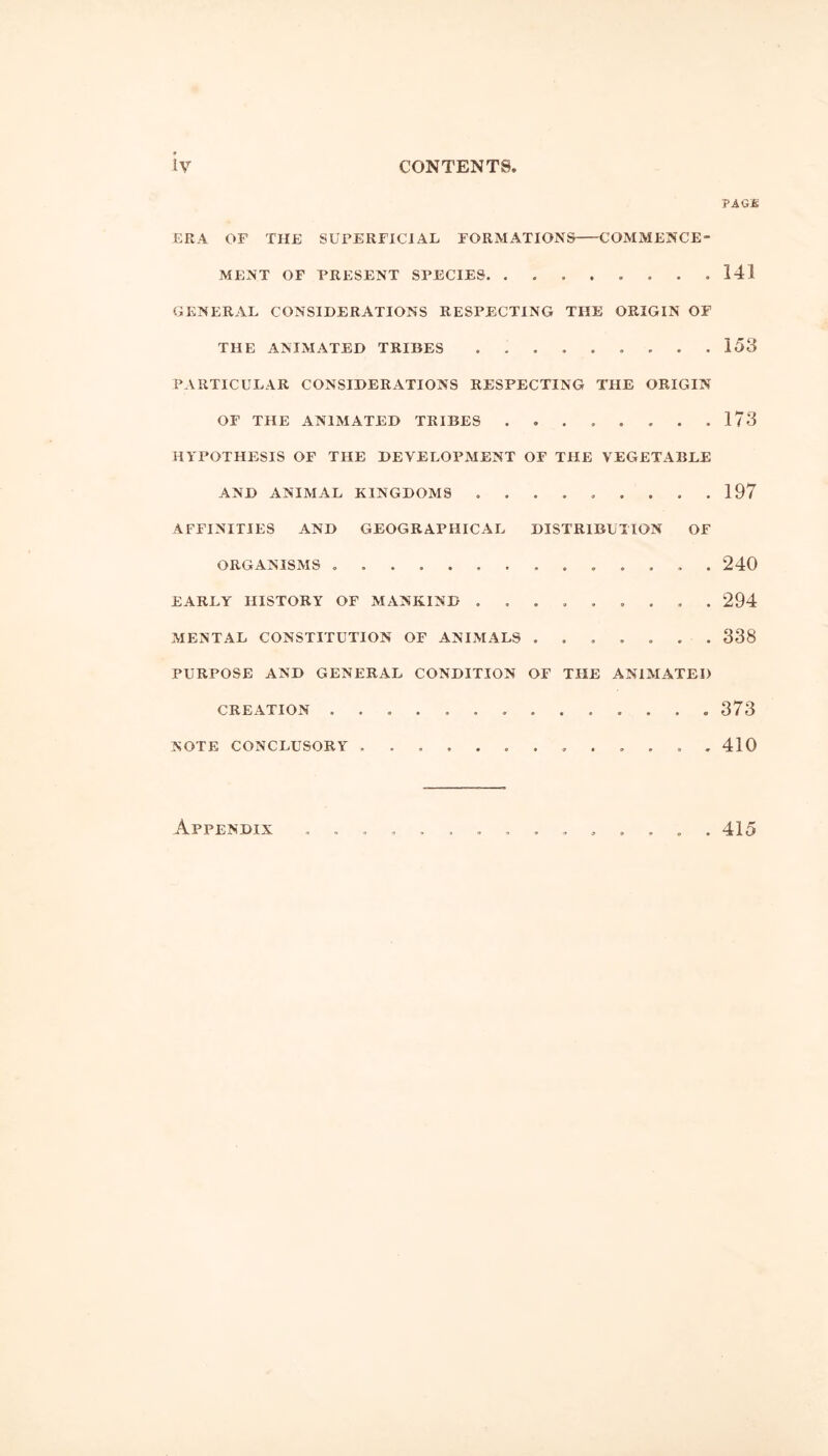 PAGit ERA OF THE SUPERFICIAL FORMATIONS COMMENCE- MENT OF PRESENT SPECIES. . . 141 GENERAL CONSIDERATIONS RESPECTING THE ORIGIN OF THE ANIMATED TRIBES 158 PARTICULAR CONSIDERATIONS RESPECTING THE ORIGIN OF THE ANIMATED TRIBES . 178 HYPOTHESIS OF THE DEVELOPMENT OF THE VEGETABLE AND ANIMAL KINGDOMS ......... 197 AFFINITIES AND GEOGRAPHICAL DISTRIBUTION OF ORGANISMS . 240 EARLY HISTORY OF MANKIND 294 MENTAL CONSTITUTION OF ANIMALS ....... 338 PURPOSE AND GENERAL CONDITION OF THE ANIMATED CREATION 373 NOTE CONCLUSORY 410 Appendix 415