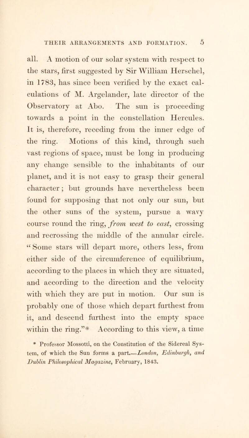 all. A motion of our solar system with respect to the stars, first suggested by Sir William Herschel, in 1783, has since been verified by the exact cal- culations of M. Argelander, late director of the Observatory at Abo. The sun is proceeding towards a point in the constellation Hercules. It is, therefore, receding from the inner edge of the ring. Motions of this kind, through such vast regions of space, must be long in producing any change sensible to the inhabitants of our planet, and it is not easy to grasp their general character; but grounds have nevertheless been found for supposing that not only our sun, but the other suns of the system, pursue a wavy course round the ring, from west to east, crossing and recrossing the middle of the annular circle. “ Some stars will depart more, others less, from either side of the circumference of equilibrium, according to the places in which they are situated, and according to the direction and the velocity with which they are put in motion. Our sun is probably one of those which depart furthest from it, and descend furthest into the empty space within the ring.”* According to this view, a time * Professor Mossotti, on the Constitution of the Sidereal Sys- tem, of which the Sun forms a part.—London, Edinburgh, and Dublin Philosophical Magazine, February, 1843.