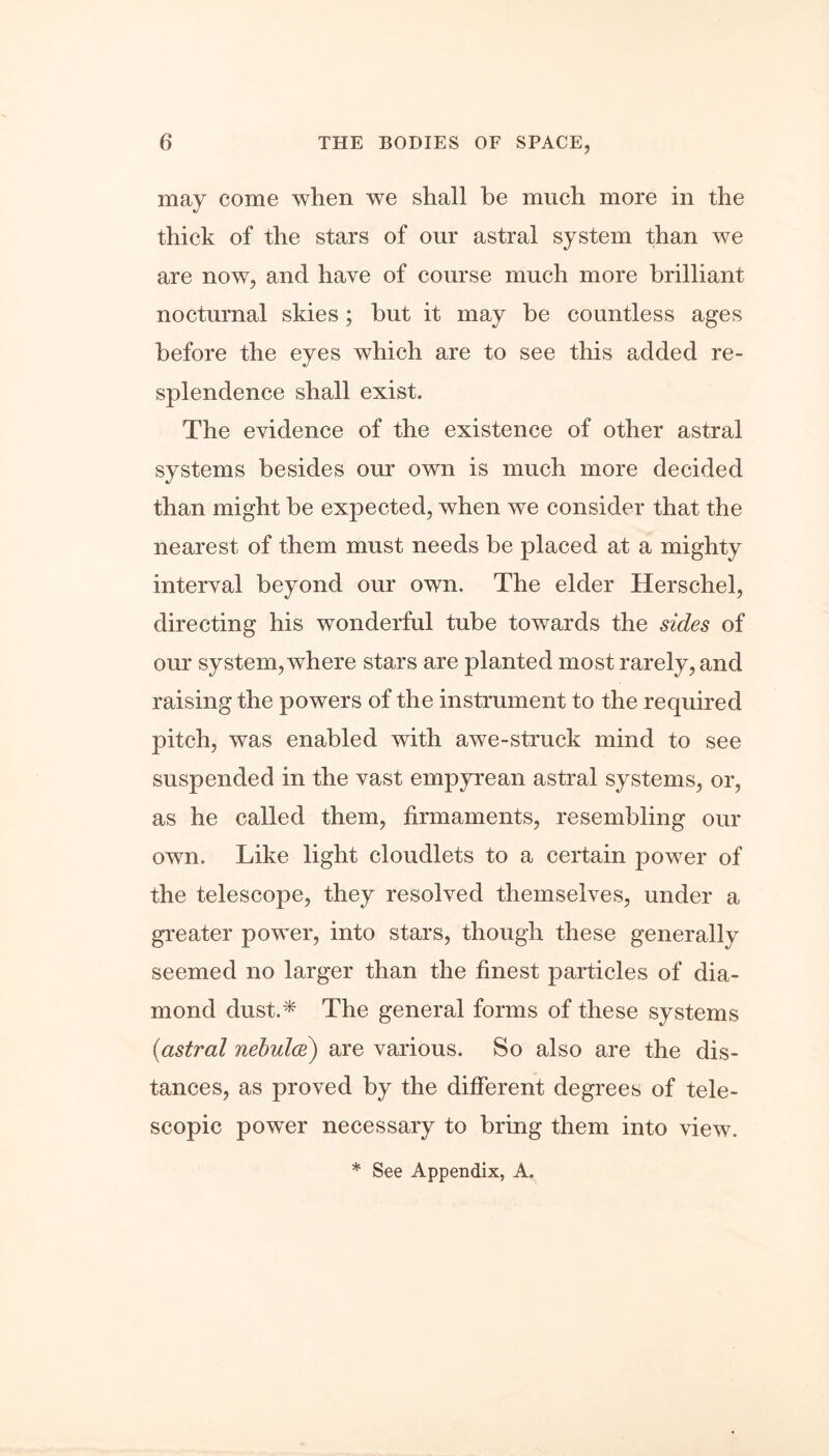 may come when we shall be much more in the thick of the stars of our astral system than we are now, and have of course much more brilliant nocturnal skies; hut it may be countless ages before the eyes which are to see this added re- splendence shall exist. The evidence of the existence of other astral systems besides our own is much more decided than might be expected, when we consider that the nearest of them must needs be placed at a mighty interval beyond our own. The elder Herschel, directing his wonderful tube towards the sides of our system, where stars are planted most rarely, and raising the powers of the instrument to the required pitch, was enabled with awe-struck mind to see suspended in the vast empyrean astral systems, or, as he called them, firmaments, resembling our own. Like light cloudlets to a certain power of the telescope, they resolved themselves, under a greater power, into stars, though these generally seemed no larger than the finest particles of dia- mond dust.* The general forms of these systems (astral nebulce) are various. So also are the dis- tances, as proved by the different degrees of tele- scopic power necessary to bring them into view. * See Appendix, A.