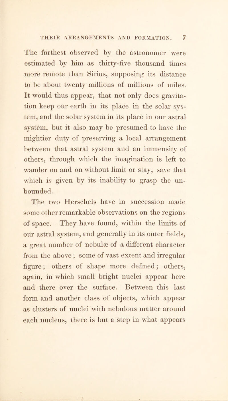 The farthest observed by the astronomer were estimated by him as thirty-five thousand times more remote than Sirius, supposing its distance to be about twenty millions of millions of miles. It would thus appear, that not only does gravita- tion keep our earth in its place in the solar sys- tem, and the solar system in its place in our astral system, but it also may be presumed to have the mightier duty of preserving a local arrangement between that astral system and an immensity of others, through which the imagination is left to wander on and on without limit or stay, save that which is given by its inability to grasp the un- bounded. The two Herschels have in succession made some other remarkable observations on the regions of space. They have found, within the limits of our astral system, and generally in its outer fields, a great number of nebulse of a different character from the above ; some of vast extent and irregular figure; others of shape more defined; others, again, in which small bright nuclei appear here and there over the surface. Between this last form and another class of objects, which appear as clusters of nuclei with nebulous matter around each nucleus, there is but a step in what appears