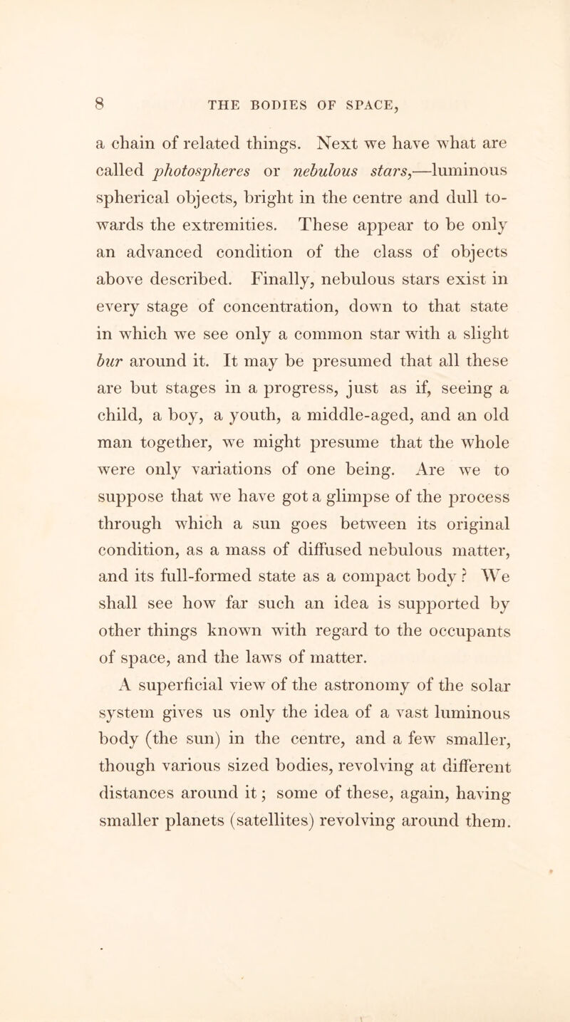 a chain of related things. Next we have what are called photospheres or nebulous stars,—luminous spherical objects, bright in the centre and dull to- wards the extremities. These appear to be only an advanced condition of the class of objects above described. Finally, nebulous stars exist in every stage of concentration, down to that state in which we see only a common star with a slight bur around it. It may be presumed that all these are but stages in a progress, just as if, seeing a child, a boy, a youth, a middle-aged, and an old man together, wTe might presume that the whole were only variations of one being. Are we to suppose that we have got a glimpse of the process through which a sun goes between its original condition, as a mass of diffused nebulous matter, and its full-formed state as a compact body ? We shall see how far such an idea is supported by other things known with regard to the occupants of space, and the laws of matter. superficial view of the astronomy of the solar system gives us only the idea of a vast luminous body (the sun) in the centre, and a few smaller, though various sized bodies, revolving at different distances around it; some of these, again, having smaller planets (satellites) revolving around them.