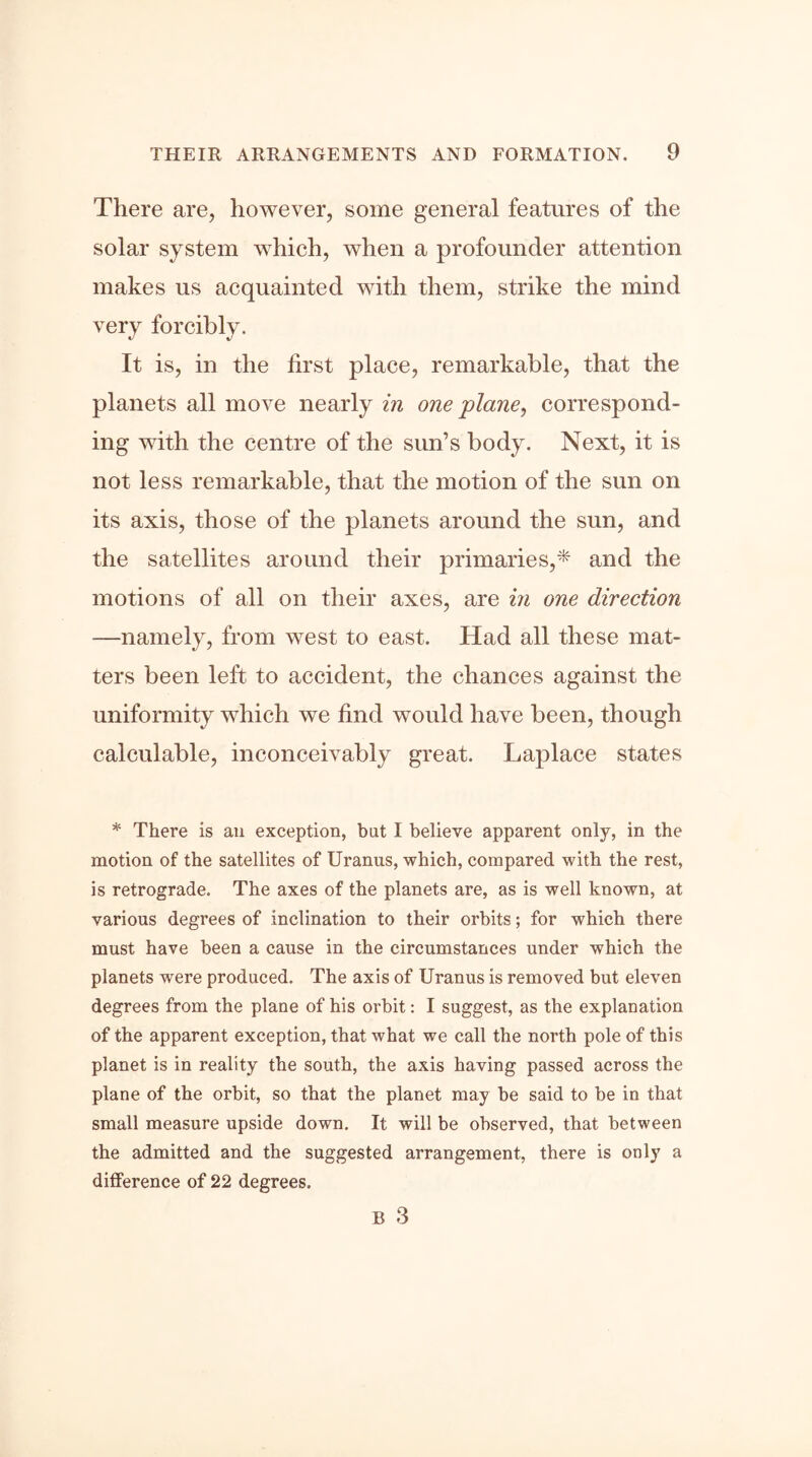 There are, however, some general features of the solar system which, when a profounder attention makes us acquainted with them, strike the mind very forcibly. It is, in the first place, remarkable, that the planets all move nearly in one plane, correspond- ing with the centre of the sun’s body. Next, it is not less remarkable, that the motion of the sun on its axis, those of the planets around the sun, and the satellites around their primaries,* and the motions of all on their axes, are in one direction —namely, from west to east. Had all these mat- ters been left to accident, the chances against the uniformity which we find would have been, though calculable, inconceivably great. Laplace states * There is an exception, but I believe apparent only, in the motion of the satellites of Uranus, which, compared with the rest, is retrograde. The axes of the planets are, as is well known, at various degrees of inclination to their orbits; for which there must have been a cause in the circumstances under which the planets were produced. The axis of Uranus is removed but eleven degrees from the plane of his orbit: I suggest, as the explanation of the apparent exception, that what we call the north pole of this planet is in reality the south, the axis having passed across the plane of the orbit, so that the planet may be said to be in that small measure upside down. It will be observed, that between the admitted and the suggested arrangement, there is only a difference of 22 degrees. R 3