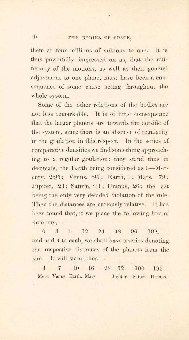 them at four millions of millions to one. It is thus powerfully impressed on us, that the uni- formity of the motions, as well as their general adjustment to one plane, must have been a con- sequence of some cause acting throughout the whole system. Some of the other relations of the bodies are not less remarkable. It is of little consequence that the larger planets are towards the outside of the system, since there is an absence of regularity in the gradation in this respect. In the series of comparative densities we find something approach- ing to a regular gradation: they stand thus in decimals, the Earth being considered as 1—Mer- cury, 2'95; Venus, *99; Earth, 1; Mars, '79; Jupiter, ”23; Saturn, *11 ; Uranus, 26 ; the last being the only very decided violation of the rule. Then the distances are curiously relative. It has been found that, if we place the following line of numbers,— 0 3 6 12 24 48 96 192, and add 4 to each, we shall have a series denoting the respective distances of the planets from the sun. It will stand thus— 4 7 10 16 28 52 100 196 Merc. Venus. Earth. Mars. Jupiter. Saturn. Uranus.