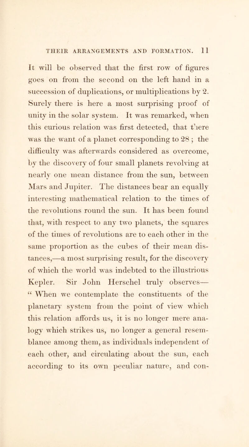 It will be observed that the first row of figures goes on from the second on the left hand in a succession of duplications, or multiplications by 2. Surely there is here a most surprising proof of unity in the solar system. It was remarked, when this curious relation was first detected, that there was the want of a planet corresponding to 28 ; the difficulty was afterwards considered as overcome, by the discovery of four small planets revolving at nearly one mean distance from the sun, between Mars and Jupiter. The distances bear an equally interesting mathematical relation to the times of the revolutions round the sun. It has been found that, with respect to any two planets, the squares of the times of revolutions are to each other in the same proportion as the cubes of their mean dis- tances,—a most surprising result, for the discovery of which the world was indebted to the illustrious Kepler. Sir John Herschel truly observes— “ When we contemplate the constituents of the planetary system from the point of view which this relation affords us, it is no longer mere ana- logy which strikes us, no longer a general resem- blance among them, as individuals independent of each other, and circulating about the sun, each according to its own peculiar nature, and con-