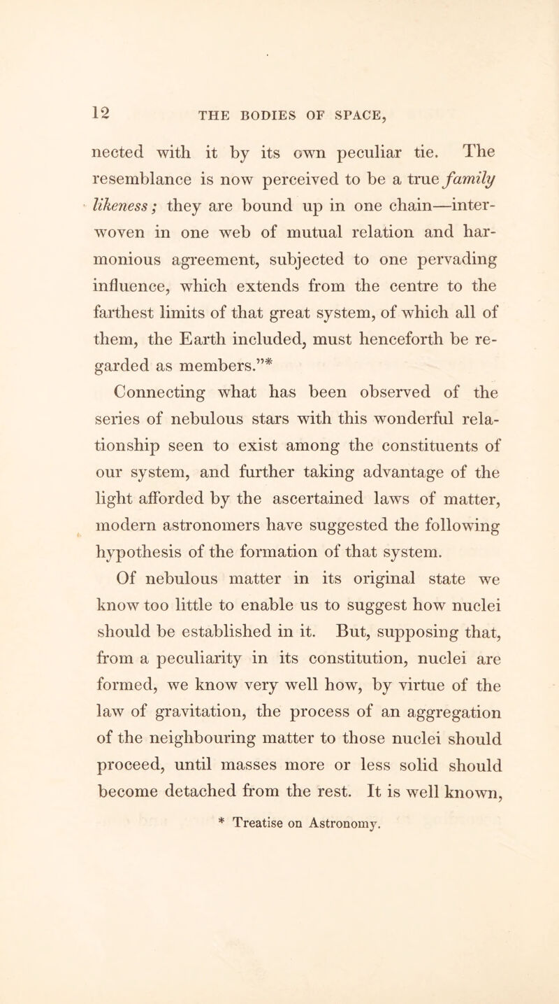 nected with it by its own peculiar tie. The resemblance is now perceived to be a true family likeness; they are bound up in one chain—inter- woven in one web of mutual relation and har- monious agreement, subjected to one pervading influence, which extends from the centre to the farthest limits of that great system, of which all of them, the Earth included, must henceforth be re- garded as members.”* Connecting what has been observed of the series of nebulous stars with this wonderful rela- tionship seen to exist among the constituents of our system, and further taking advantage of the light afforded by the ascertained laws of matter, modern astronomers have suggested the following hypothesis of the formation of that system. Of nebulous matter in its original state we know too little to enable us to suggest how nuclei should be established in it. But, supposing that, from a peculiarity in its constitution, nuclei are formed, we know very well how, by virtue of the law of gravitation, the process of an aggregation of the neighbouring matter to those nuclei should proceed, until masses more or less solid should become detached from the rest. It is well known, * Treatise on Astronomy.