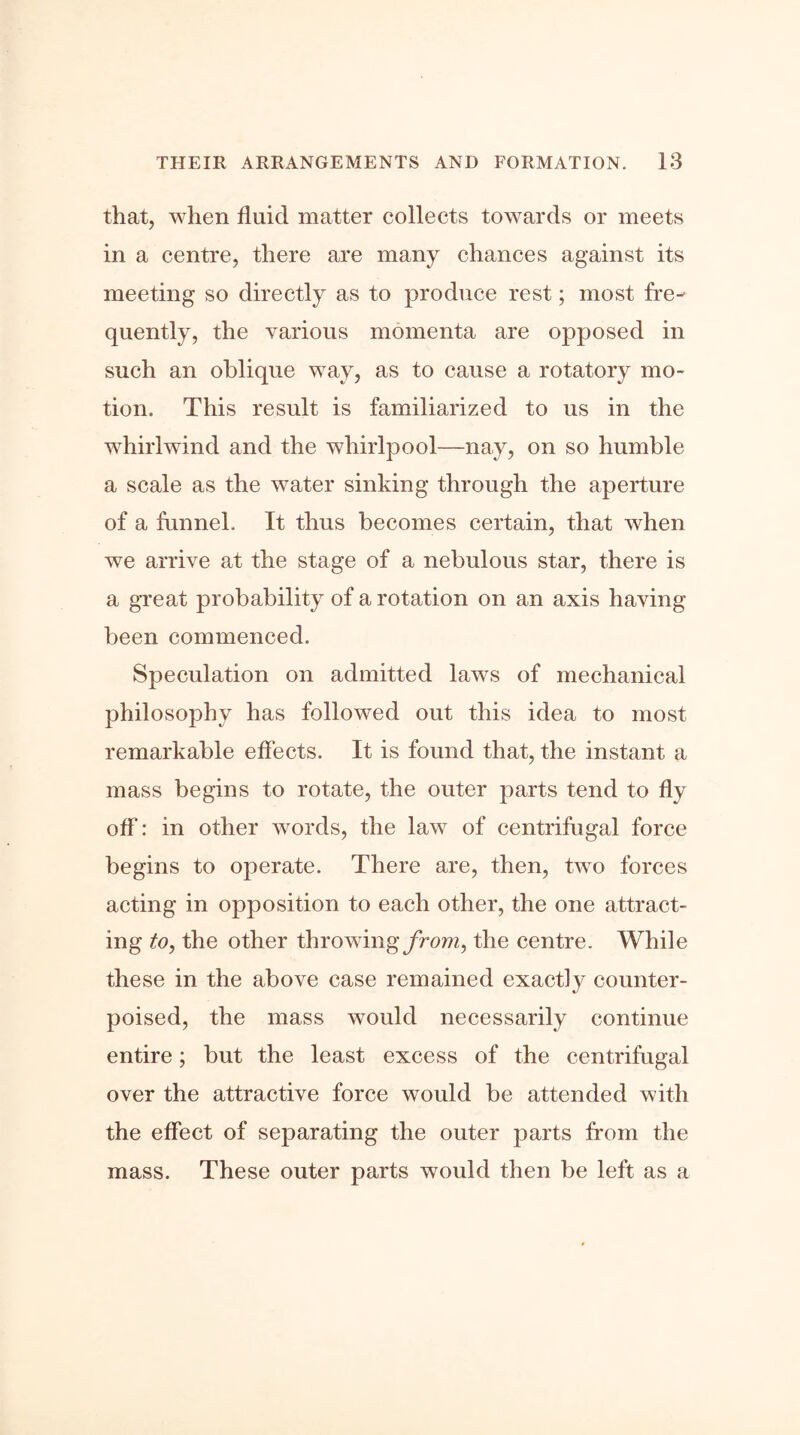 that, when fluid matter collects towards or meets in a centre, there are many chances against its meeting so directly as to produce rest; most fre- quently, the various momenta are opposed in such an oblique way, as to cause a rotatory mo- tion. This result is familiarized to us in the whirlwind and the whirlpool—nay, on so humble a scale as the water sinking through the aperture of a funnel. It thus becomes certain, that when we arrive at the stage of a nebulous star, there is a great probability of a rotation on an axis having been commenced. Speculation on admitted laws of mechanical philosophy has followed out this idea to most remarkable effects. It is found that, the instant a mass begins to rotate, the outer parts tend to fly off: in other words, the law of centrifugal force begins to operate. There are, then, two forces acting in opposition to each other, the one attract- ing to, the other throwing from, the centre. While these in the above case remained exactly counter- poised, the mass would necessarily continue entire; but the least excess of the centrifugal over the attractive force would be attended with the effect of separating the outer parts from the mass. These outer parts would then be left as a