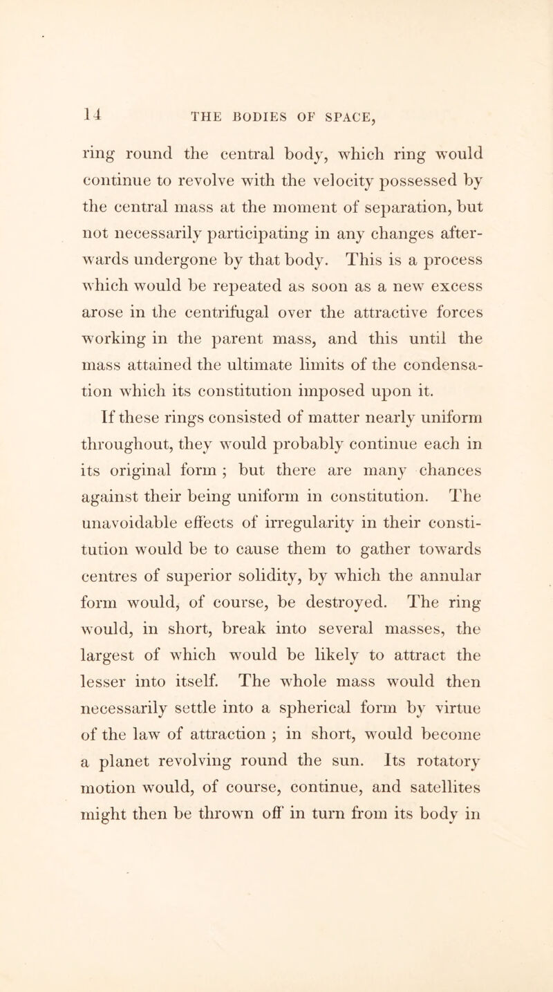 ring round the central body, which ring would continue to revolve with the velocity possessed by the central mass at the moment of separation, but not necessarily participating in any changes after- wards undergone by that body. This is a process which would be repeated as soon as a new excess arose in the centrifugal over the attractive forces working in the parent mass, and this until the mass attained the ultimate limits of the condensa- tion which its constitution imposed upon it. If these rings consisted of matter nearly uniform throughout, they would probably continue each in its original form ; but there are many chances against their being uniform in constitution. The unavoidable effects of irregularity in their consti- tution would be to cause them to gather towards centres of superior solidity, by which the annular form would, of course, be destroyed. The ring would, in short, break into several masses, the largest of which would be likely to attract the lesser into itself. The whole mass would then necessarily settle into a spherical form by virtue of the law of attraction ; in short, would become a planet revolving round the sun. Its rotatory motion would, of course, continue, and satellites might then be thrown off in turn from its body in