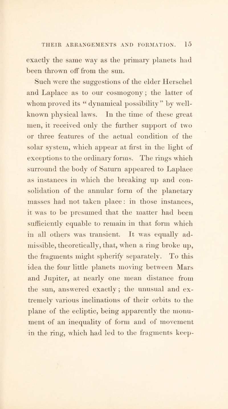 exactly the same way as the primary planets had been thrown off from the sun. Such were the suggestions of the elder Herschel and Laplace as to our cosmogony; the latter of whom proved its “ dynamical possibility” by well- known physical laws. In the time of these great men, it received only the further support of two or three features of the actual condition of the solar system, which appear at first in the light of exceptions to the ordinary forms. The rings which surround the body of Saturn appeared to Laplace as instances in which the breaking up and con- solidation of the annular form of the planetary masses had not taken place ; in those instances, it was to be presumed that the matter had been sufficiently equable to remain in that form which in all others was transient. It was equally ad- missible, theoretically, that, when a ring broke up, the fragments might spherify separately. To this idea the four little planets moving between Mars and Jupiter, at nearly one mean distance from the sun, answered exactly; the unusual and ex- tremely various inclinations of their orbits to the plane of the ecliptic, being apparently the monu- ment of an inequality of form and of movement in the ring, which had led to the fragments keep-