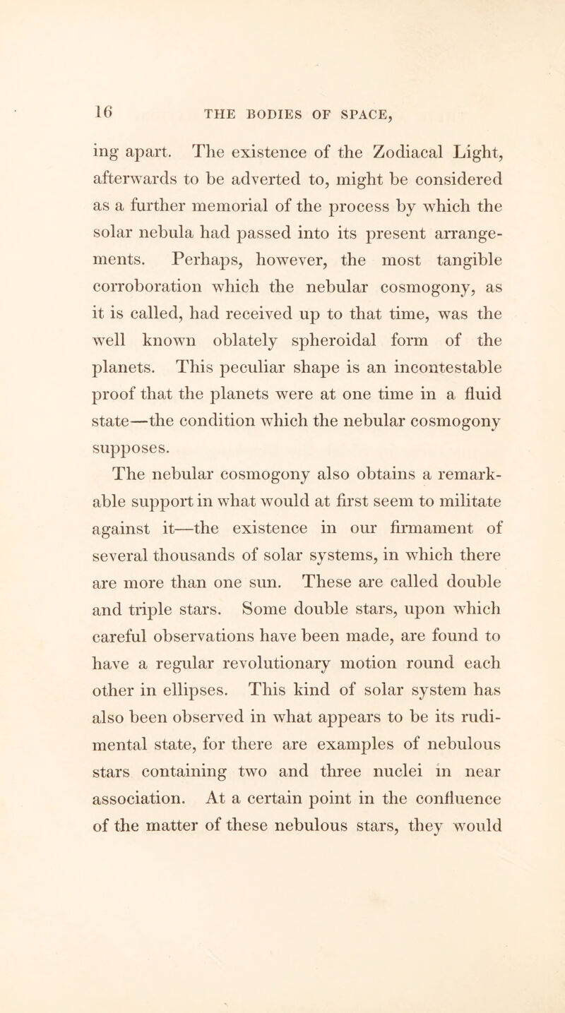 ing apart. The existence of the Zodiacal Light, afterwards to be adverted to, might be considered as a farther memorial of the process by which the solar nebula had passed into its present arrange- ments. Perhaps, however, the most tangible corroboration which the nebular cosmogony, as it is called, had received up to that time, was the well known oblately spheroidal form of the planets. This peculiar shape is an incontestable proof that the planets were at one time in a fluid state—the condition which the nebular cosmogony supposes. The nebular cosmogony also obtains a remark- able support in what would at first seem to militate against it—the existence in our firmament of several thousands of solar systems, in which there are more than one sun. These are called double and triple stars. Some double stars, upon which careful observations have been made, are found to have a regular revolutionary motion round each other in ellipses. This kind of solar system has also been observed in what appears to be its rudi- mental state, for there are examples of nebulous stars containing two and three nuclei in near association. At a certain point in the confluence of the matter of these nebulous stars, they would