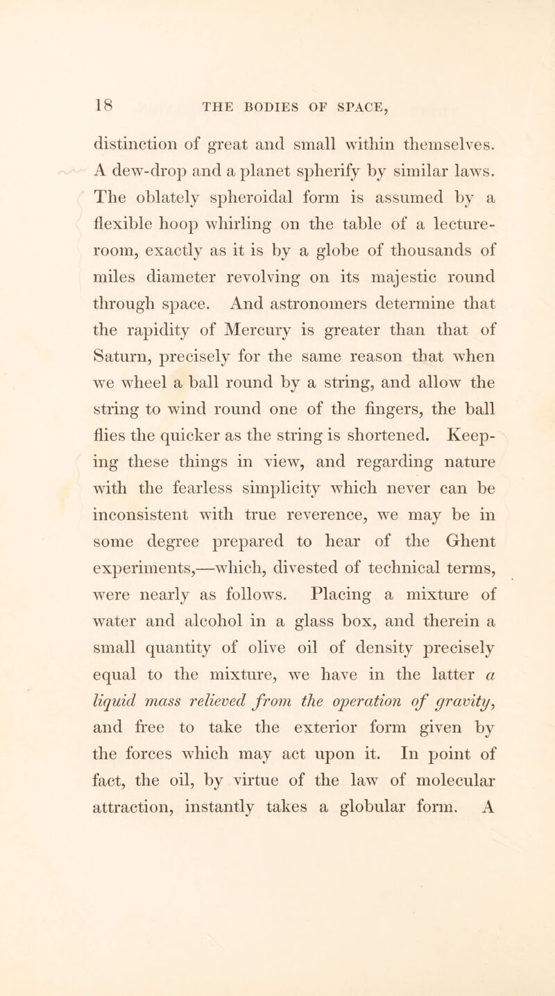 distinction of great and small within themselves. A dew-drop and a planet spherify by similar laws. The oblately spheroidal form is assumed by a flexible hoop whirling on the table of a lecture- room, exactly as it is by a globe of thousands of miles diameter revolving on its majestic round through space. And astronomers determine that the rapidity of Mercury is greater than that of Saturn, precisely for the same reason that when we wheel a hall round by a string, and allow the string to wind round one of the fingers, the ball flies the quicker as the string is shortened. Keep- ing these things in view, and regarding nature with the fearless simplicity which never can be inconsistent with true reverence, we may be in some degree prepared to hear of the Ghent experiments,—which, divested of technical terms, were nearly as follows. Placing a mixture of water and alcohol in a glass box, and therein a small quantity of olive oil of density precisely equal to the mixture, we have in the latter a liquid mass relieved from the operation of gravity, and free to take the exterior form given by the forces which may act upon it. In point of fact, the oil, by virtue of the law of molecular attraction, instantly takes a globular form. A