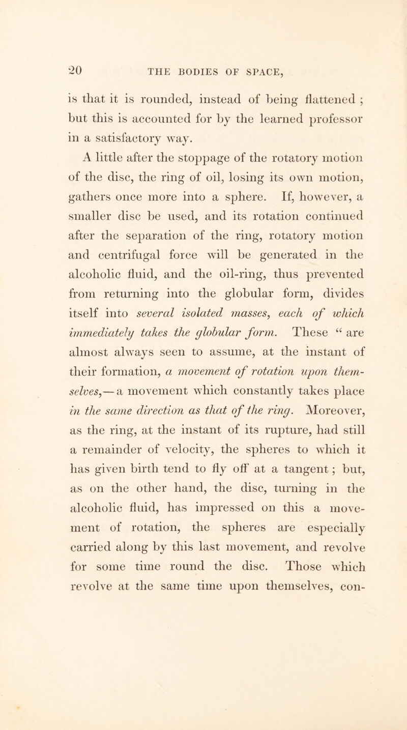 ‘20 is tliat it is rounded, instead of being flattened ; but this is accounted for by the learned professor in a satisfactory way. A little after the stoppage of the rotatory motion of the disc, the ring of oil, losing its own motion, gathers once more into a sphere. If, however, a smaller disc be used, and its rotation continued after the separation of the ring, rotatory motion and centrifugal force will be generated in the alcoholic fluid, and the oil-ring, thus prevented from returning into the globular form, divides itself into several isolated masses, each of which immediately takes the globular form. These “ are almost always seen to assume, at the instant of their formation, a movement of rotation upon them- selves,— a movement which constantly takes place in the same direction as that of the ring. Moreover, as the ring, at the instant of its rupture, had still a remainder of velocity, the spheres to which it has given birth tend to fly off at a tangent; but, as on the other hand, the disc, turning in the alcoholic fluid, has impressed on this a move- ment of rotation, the spheres are especially carried along by this last movement, and revolve for some time round the disc. Those which revolve at the same time upon themselves, con-