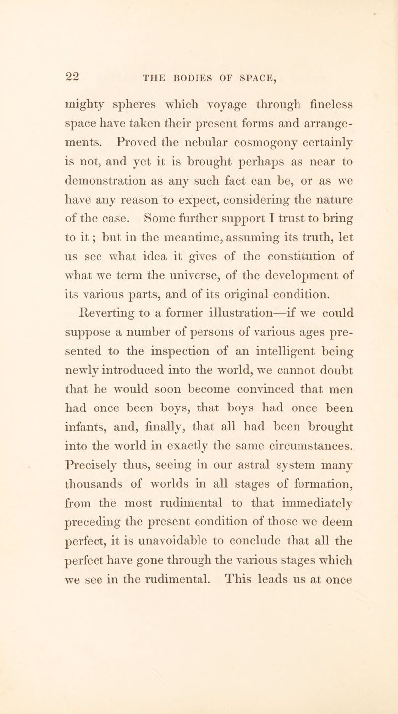 mighty spheres which voyage through fineless space have taken their present forms and arrange- ments. Proved the nebular cosmogony certainly is not, and yet it is brought perhaps as near to demonstration as any such fact can be, or as we have any reason to expect, considering the nature of the case. Some further support I trust to bring to it; but in the meantime, assuming its truth, let us see what idea it gives of the constitution of what we term the universe, of the development of its various parts, and of its original condition. Reverting to a former illustration—if we could suppose a number of persons of various ages pre- sented to the inspection of an intelligent being newly introduced into the world, we cannot doubt that he would soon become convinced that men had once been boys, that boys had once been infants, and, finally, that all had been brought into the world in exactly the same circumstances. Precisely thus, seeing in our astral system many thousands of worlds in all stages of formation, from the most rudimental to that immediately preceding the present condition of those we deem perfect, it is unavoidable to conclude that all the perfect have gone through the various stages which we see in the rudimental. This leads us at once