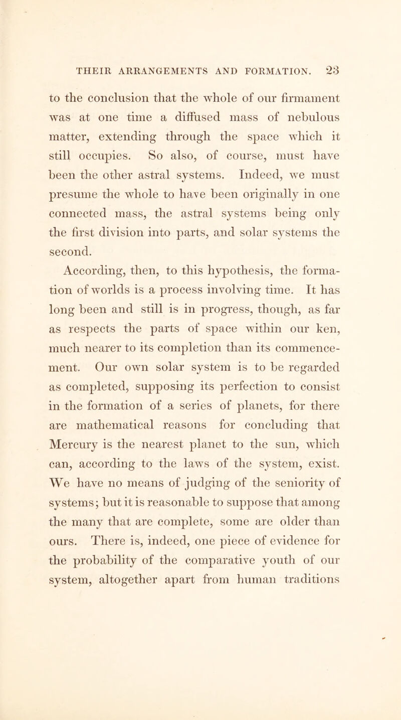 to the conclusion that the whole of our firmament was at one time a diffused mass of nebulous matter, extending through the space which it still occupies. So also, of course, must have been the other astral systems. Indeed, we must presume the whole to have been originally in one connected mass, the astral systems being only the first division into parts, and solar systems the second. According, then, to this hypothesis, the forma- tion of worlds is a process involving time. It has long been and still is in progress, though, as far as respects the parts of space within our ken, much nearer to its completion than its commence- ment. Our own solar system is to be regarded as completed, supposing its perfection to consist in the formation of a series of planets, for there are mathematical reasons for concluding that Mercury is the nearest planet to the sun, which can, according to the laws of the system, exist. We have no means of judging of the seniority of systems; but it is reasonable to suppose that among the many that are complete, some are older than ours. There is, indeed, one piece of evidence for the probability of the comparative youth of our system, altogether apart from human traditions
