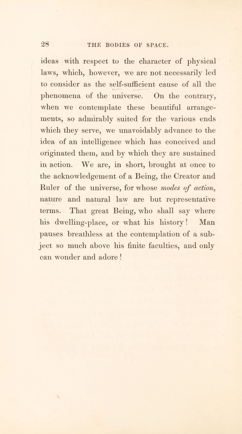 ideas with respect to the character of physical laws, which, however, we are not necessarily led to consider as the self-sufficient cause of all the phenomena of the universe. On the contrary, when we contemplate these beautiful arrange- ments, so admirably suited for the various ends which they serve, we unavoidably advance to the idea of an intelligence which has conceived and originated them, and by which they are sustained in action. We are, in short, brought at once to the acknowledgement of a Being, the Creator and Ruler of the universe, for whose modes of action, nature and natural law are but representative terms. That great Being, who shall say where his dwelling-place, or what his history! Man pauses breathless at the contemplation of a sub- ject so much above his finite faculties, and only can wonder and adore !