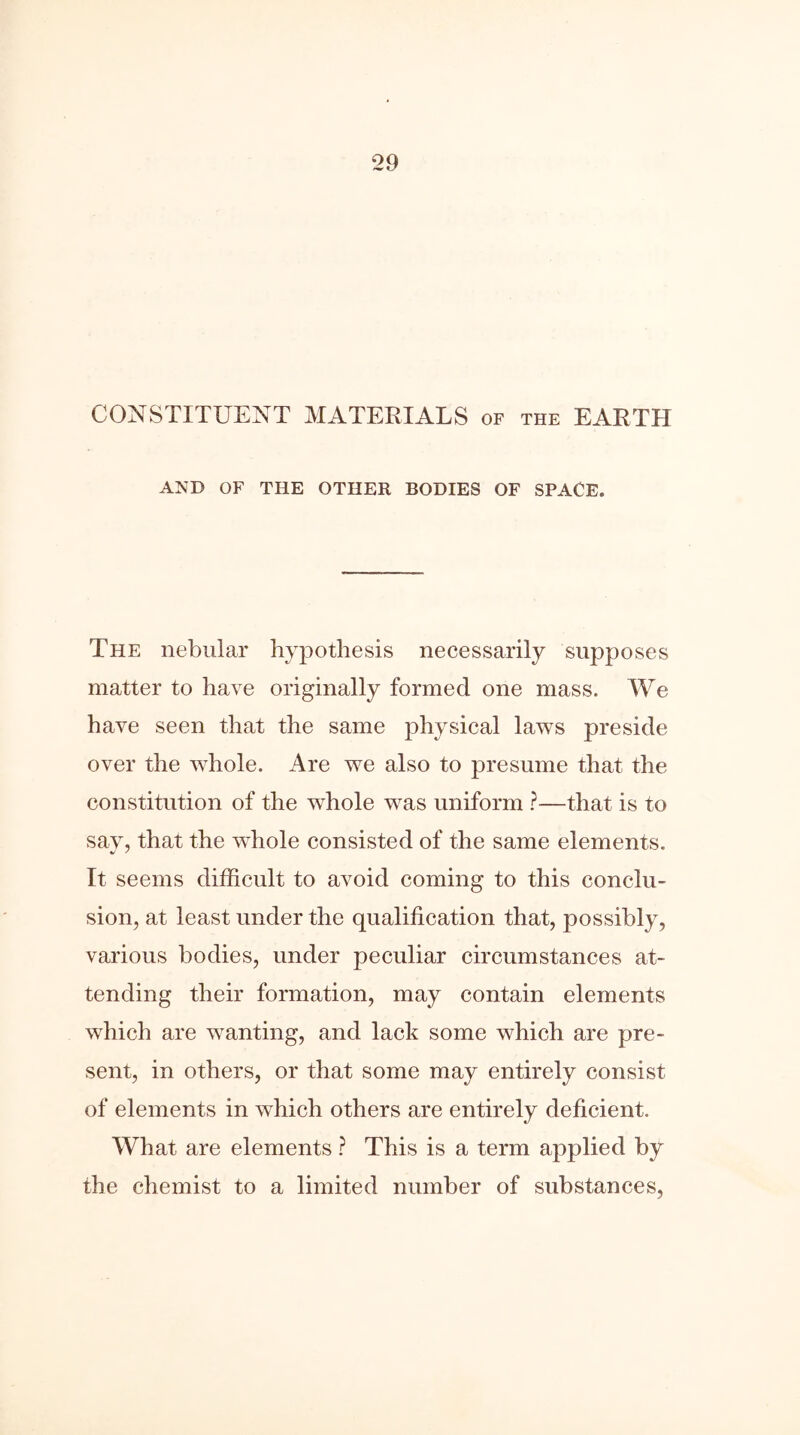 CONSTITUENT MATERIALS of the EARTH AND OF THE OTHER BODIES OF SPACE. The nebular hypothesis necessarily supposes matter to have originally formed one mass. We have seen that the same physical laws preside over the whole. Are we also to presume that the constitution of the wdiole was uniform ?—that is to say, that the whole consisted of the same elements. It seems difficult to avoid coming to this conclu- sion, at least under the qualification that, possibly, various bodies, under peculiar circumstances at- tending their formation, may contain elements which are wanting, and lack some which are pre- sent, in others, or that some may entirely consist of elements in which others are entirely deficient. What are elements ? This is a term applied by the chemist to a limited number of substances,