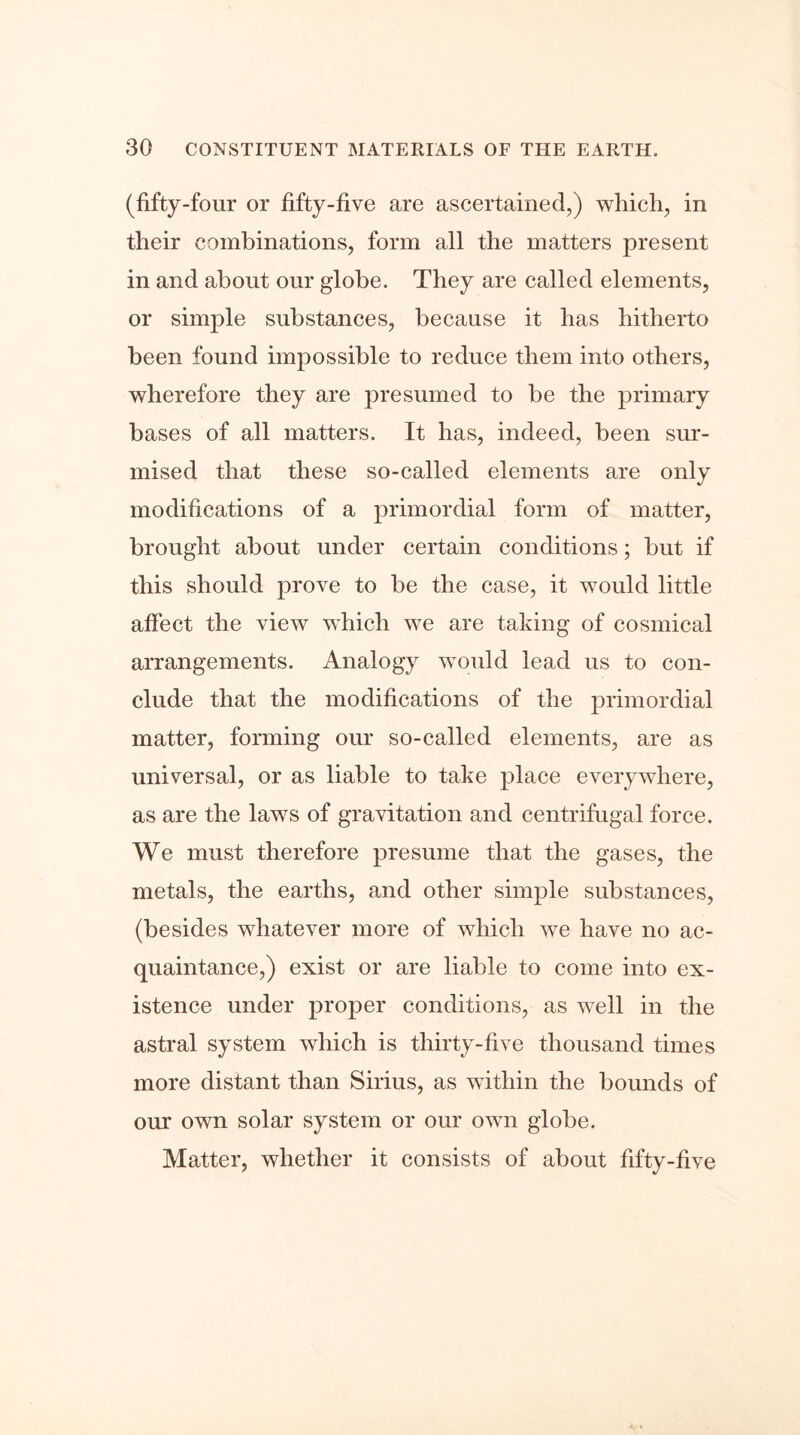 (fifty-four or fifty-five are ascertained,) which, in their combinations, form all the matters present in and about our globe. They are called elements, or simple substances, because it has hitherto been found impossible to reduce them into others, wherefore they are presumed to be the primary bases of all matters. It has, indeed, been sur- mised that these so-called elements are only modifications of a primordial form of matter, brought about under certain conditions; but if this should prove to be the case, it would little affect the view which we are taking of cosmical arrangements. Analogy would lead us to con- clude that the modifications of the primordial matter, forming our so-called elements, are as universal, or as liable to take place everywhere, as are the laws of gravitation and centrifugal force. We must therefore presume that the gases, the metals, the earths, and other simple substances, (besides whatever more of which we have no ac- quaintance,) exist or are liable to come into ex- istence under proper conditions, as well in the astral system which is thirty-five thousand times more distant than Sirius, as within the bounds of our own solar system or our own globe. Matter, whether it consists of about fifty-five