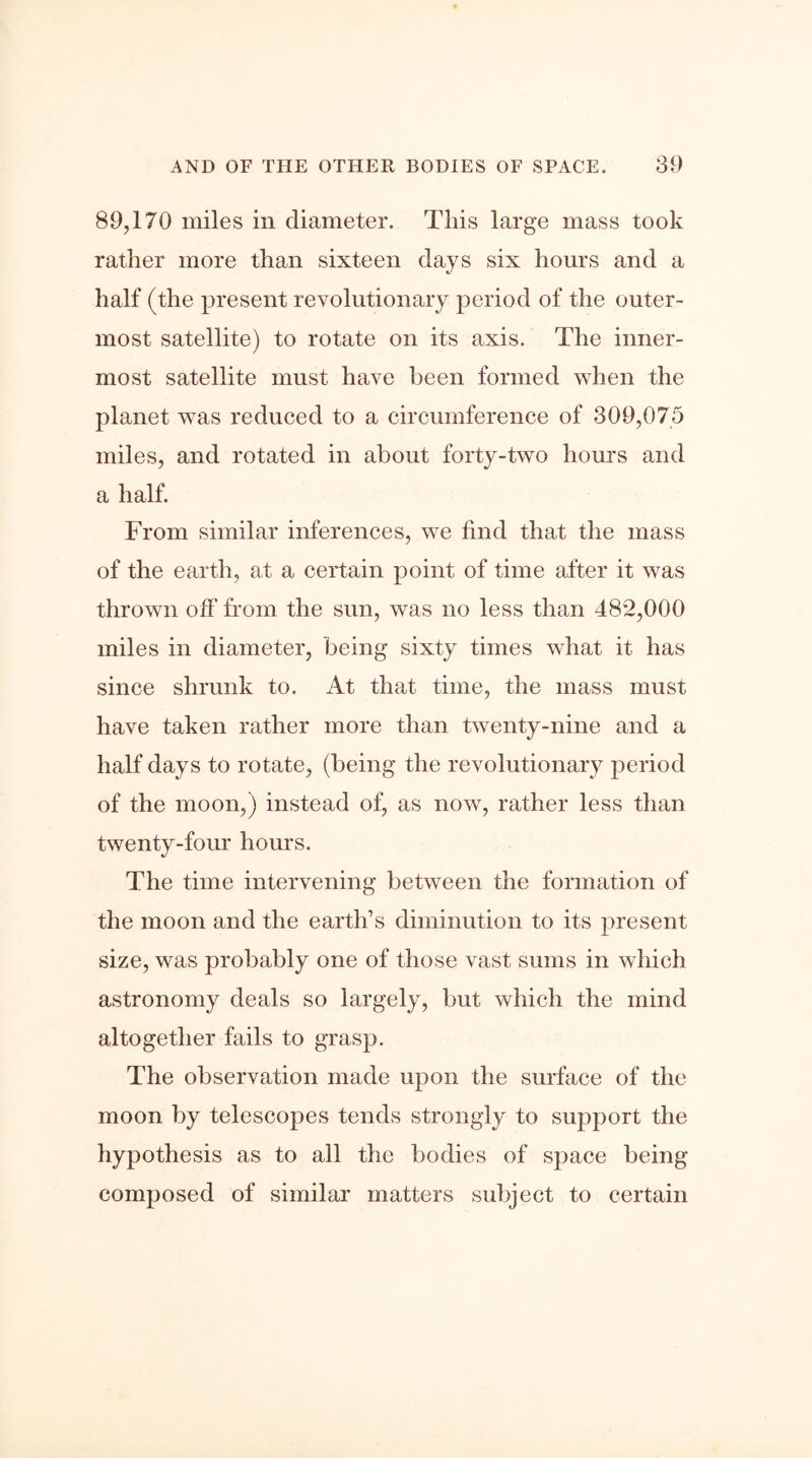 89,170 miles in diameter. This large mass took rather more than sixteen days six hours and a half (the present revolutionary period of the outer- most satellite) to rotate on its axis. The inner- most satellite must have been formed when the planet was reduced to a circumference of 309,075 miles, and rotated in about forty-two hours and a half. From similar inferences, we find that the mass of the earth, at a certain point of time after it was thrown off from the sun, was no less than 482,000 miles in diameter, being sixty times what it has since shrunk to. At that time, the mass must have taken rather more than twenty-nine and a half days to rotate, (being the revolutionary period of the moon,) instead of, as now, rather less than twenty-four hours. The time intervening between the formation of the moon and the earth’s diminution to its present size, was probably one of those vast sums in which astronomy deals so largely, but which the mind altogether fails to grasp. The observation made upon the surface of the moon by telescopes tends strongly to support the hypothesis as to all the bodies of space being composed of similar matters subject to certain