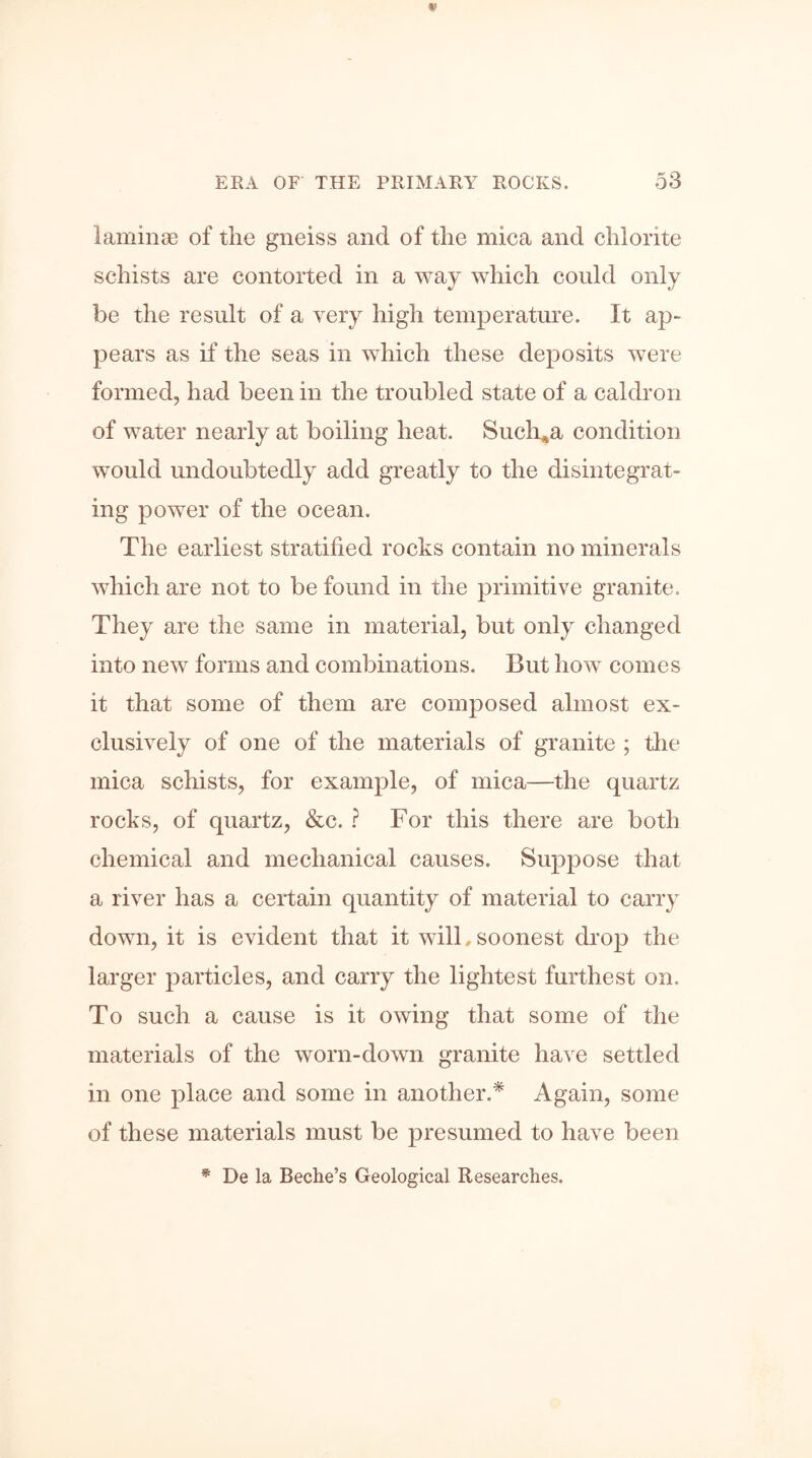 laminae of the gneiss and of the mica and chlorite schists are contorted in a way which could only be the result of a very high temperature. It ap- pears as if the seas in which these deposits were formed, had been in the troubled state of a caldron of water nearly at boiling heat. Such*a condition would undoubtedly add greatly to the disintegrat- ing power of the ocean. The earliest stratified rocks contain no minerals which are not to be found in the primitive granite. They are the same in material, but only changed into new forms and combinations. But how comes it that some of them are composed almost ex- clusively of one of the materials of granite ; the mica schists, for example, of mica—the quartz rocks, of quartz, &c. ? For this there are both chemical and mechanical causes. Suppose that a river has a certain quantity of material to carry down, it is evident that it will,soonest drop the larger particles, and carry the lightest furthest on. To such a cause is it owing that some of the materials of the worn-down granite have settled in one place and some in another.* Again, some of these materials must be presumed to have been * De la Beche’s Geological Researches.