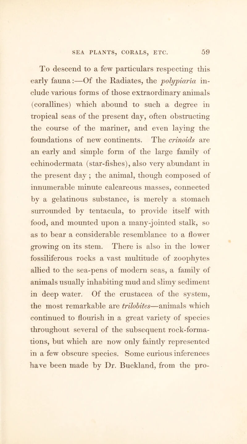 To descend to a few particulars respecting this early fauna:—Of the Radiates, the polypiciria in- clude various forms of those extraordinary animals (corallines) which abound to such a degree in tropical seas of the present day, often obstructing the course of the mariner, and even laying the foundations of new continents. The crinoids are an early and simple form of the large family of echinodermata (star-fishes), also very abundant in the present day; the animal, though composed of innumerable minute calcareous masses, connected by a gelatinous substance, is merely a stomach surrounded by tentacula, to provide itself with food, and mounted upon a many-jointed stalk, so as to bear a considerable resemblance to a flower growing on its stem. There is also in the lower fossiliferous rocks a vast multitude of zoophytes allied to the sea-pens of modern seas, a family of animals usually inhabiting mud and slimy sediment in deep water. Of the Crustacea of the system, the most remarkable are trilobites—animals which continued to flourish in a great variety of species throughout several of the subsequent rock-forma- tions, but which are now only faintly represented in a few obscure species. Some curious inferences have been made by Dr. Buckland, from the pro-