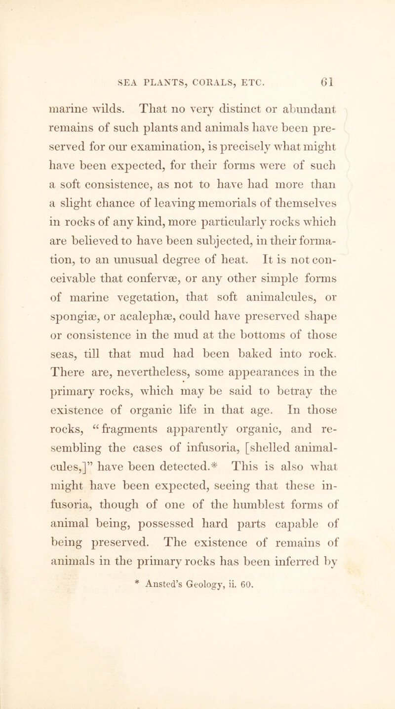 marine wilds. That no very distinct or abundant remains of such plants and animals have been pre- served for our examination, is precisely what might have been expected, for their forms were of such a soft consistence, as not to have had more than a slight chance of leaving memorials of themselves in rocks of any kind, more particularly rocks which are believed to have been subjected, in their forma- tion, to an unusual degree of heat. It is not con- ceivable that confervae, or any other simple forms of marine vegetation, that soft animalcules, or spongiae, or acalephae, could have preserved shape or consistence in the mud at the bottoms of those seas, till that mud had been baked into rock. There are, nevertheless, some appearances in the primary rocks, which may be said to betray the existence of organic life in that age. In those rocks, “fragments apparently organic, and re- sembling the cases of infusoria, [shelled animal- cules,]” have been detected.* This is also what might have been expected, seeing that these in- fusoria, though of one of the humblest forms of animal being, possessed hard parts capable of being preserved. The existence of remains of animals in the primary rocks has been inferred by * Ansted’s Geology, ii. 60.