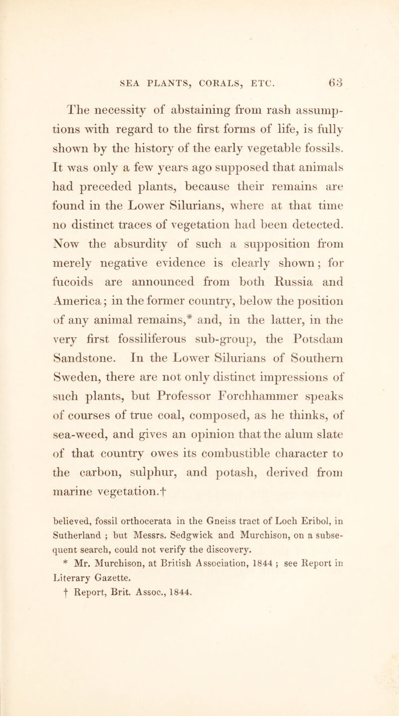 The necessity of abstaining from rash assump- tions with regard to the first forms of life, is fully shown by the history of the early vegetable fossils. It was only a few years ago supposed that animals had preceded plants, because their remains are found in the Lower Silurians, where at that time no distinct traces of vegetation had been detected. Now the absurdity of such a supposition from merely negative evidence is clearly shown; for fucoids are announced from both Russia and America; in the former country, below the position of any animal remains,* and, in the latter, in the very first fossiliferous sub-group, the Potsdam Sandstone. In the Lower Silurians of Southern Sweden, there are not only distinct impressions of such plants, but Professor Forchhammer speaks of courses of true coal, composed, as he thinks, of sea-weed, and gives an opinion that the alum slate of that country owes its combustible character to the carbon, sulphur, and potash, derived from marine vegetation.f believed, fossil ortbocerata in the Gneiss tract of Loch Eribol, in Sutherland ; but Messrs. Sedgwick and Murchison, on a subse- quent search, could not verify the discovery. * Mr. Murchison, at British Association, 1844 ; see Report in Literary Gazette. t Report, Brit. Assoc., 1844.