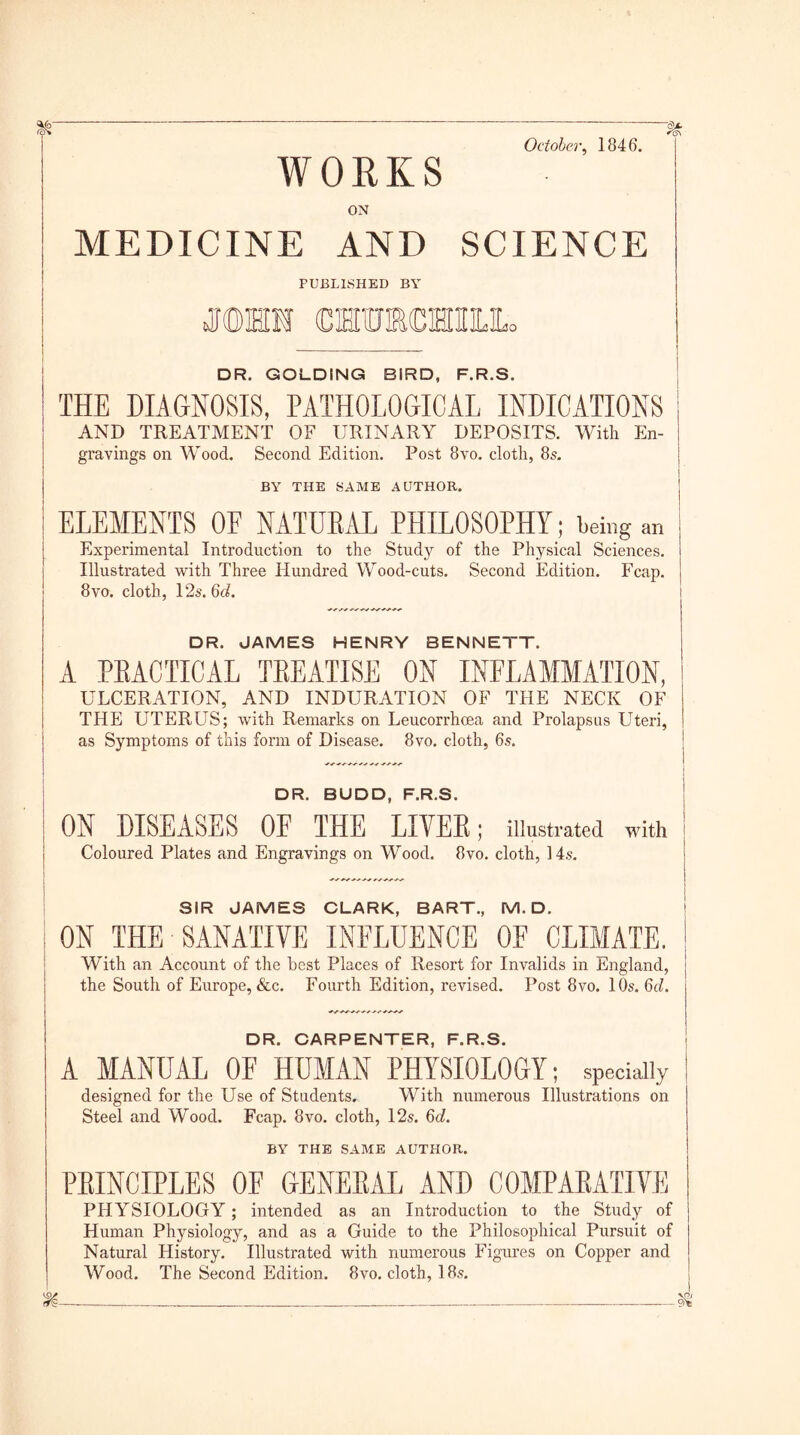 October, 1846. WORKS ON MEDICINE AND SCIENCE PUBLISHED BY OTHM OTTOOTIIIIL DR. GOLDING BIRD, F.R.S. ! THE DIAGNOSIS, PATHOLOGICAL INDICATIONS AND TREATMENT OF URINARY DEPOSITS. With En- gravings on Wood. Second Edition. Post 8vo. cloth, 8s. BY THE SAME AUTHOR. ELEMENTS OF NATURAL PHILOSOPHY; being an Experimental Introduction to the Study of the Physical Sciences. Illustrated with Three Hundred Wood-cuts. Second Edition. Fcap. 8vo. cloth, 12s. 6d. DR. JAMES HENRY BENNETT. A PEACTICAL TBEATISE ON INFLAMMATION, ULCERATION, AND INDURATION OF THE NECK OF THE UTERUS; with Remarks on Leucorrhoea and Prolapsus Uteri, as Symptoms of this form of Disease. 8vo. cloth, 6s. DR. BUDD, F.R.S. ON DISEASES OF THE LIVER; illustrated with Coloured Plates and Engravings on Wood. 8vo. cloth, 14s. SIR JAMES CLARK, BART., M. D. ; ON THE SANATIVE INFLUENCE OF CLIMATE. With an Account of the best Places of Resort for Invalids in England, the South of Europe, &c. Fourth Edition, revised. Post 8vo. 10s. 6d. DR. CARPENTER, F.R.S. A MANUAL OF HUMAN PHYSIOLOGY; specially designed for the Use of Students. With numerous Illustrations on Steel and Wood. Fcap. 8vo. cloth, 12s. 6d. BY THE SAME AUTHOR. PRINCIPLES OF GENERAL AND COMPARATIVE PHYSIOLOGY; intended as an Introduction to the Study of Human Physiology, and as a Guide to the Philosophical Pursuit of Natural History. Illustrated with numerous Figures on Copper and Wood. The Second Edition. 8vo. cloth, 18s.