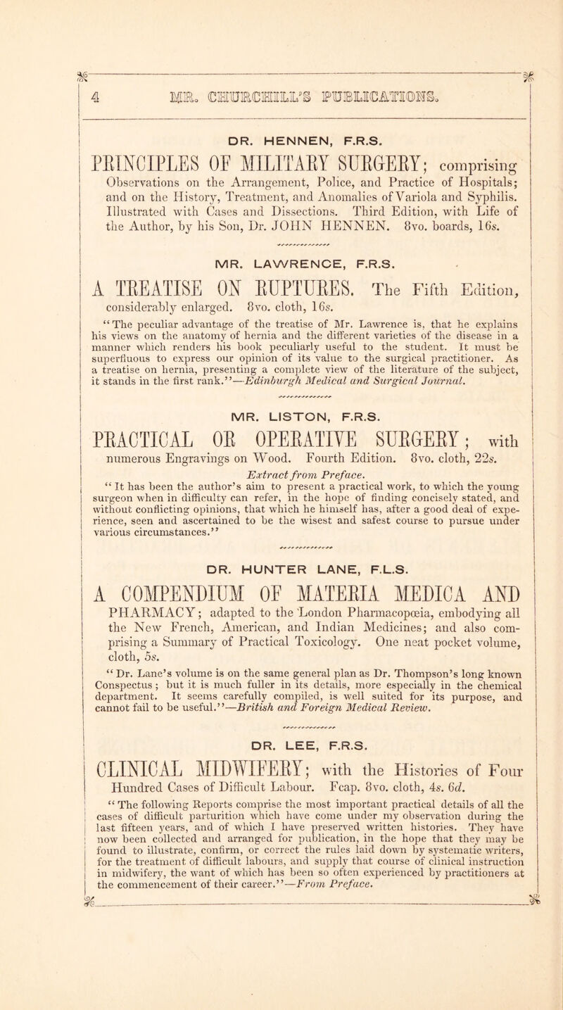 DR. HENNEN, F.R.S. PRINCIPLES OF MILITARY SURGERY; comprising j Observations on the Arrangement, Police, and Practice of Hospitals; and on the History, Treatment, and Anomalies of Variola and Syphilis. Illustrated with Cases and Dissections. Third Edition, with Life of the Author, by his Son, Dr. JOHN HENNEN. 8vo. boards, 16$. MR. LAWRENCE, F.R.S. A TREATISE OH RUPTURES. The Fifth Edition, considerably enlarged. 8vo. cloth, 16s. “ The peculiar advantage of the treatise of Mr. Lawrence is. that he explains his views on the anatomy of hernia and the different varieties of the disease in a manner which renders his book peculiarly useful to the student. It must be superfluous to express our opinion of its value to the surgical practitioner. As a treatise on hernia, presenting a complete view of the literature of the subject, j it stands in the first rank.”—Edinburgh Medical and Surgical Journal. MR. LISTON, F.R.S. | PRACTICAL OR OPERATIVE SURGERY; with numerous Engravings on Wood. Fourth Edition. 8vo. cloth, 22s. Extract from Preface. “ It has been the author’s aim to present a practical work, to which the young surgeon when in difficulty can refer, in the hope of finding concisely stated, and without conflicting opinions, that which he himself has, after a good deal of expe- rience, seen and ascertained to be the wisest and safest course to pursue under various circumstances. ’ ’ DR. HUNTER LANE, F.L.S. A COMPENDIUM OF MATERIA MEDIC A AND PHARMACY; adapted to the London Pharmacopoeia, embodying all the New French, American, and Indian Medicines; and also com- prising a Summary of Practical Toxicology. One neat pocket volume, cloth, 5s. “ Dr. Lane’s volume is on the same general plan as Dr. Thompson’s long known Conspectus ; but it is much fuller in its details, more especially in the chemical department. It seems carefully compiled, is well suited for its purpose, and cannot fail to be useful.”—British and Foreign Medical Review. DR. LEE, F.R.S. CLINICAL MIDWIFERY; with the Histories of Four Hundred Cases of Difficult Labour. Fcap. 8vo. cloth, 4s. 6d. “ The following Reports comprise the most important practical details of all the cases of difficult parturition which have come under my observation during the last fifteen years, and of which I have preserved written histories. They have I now been collected and arranged for publication, in the hope that they may be found to illustrate, confirm, or correct the rules laid down by systematic writers, for the treatment of difficult labours, and supply that course of clinical instruction in midwifery, the want of which has been so often experienced by practitioners at the commencement of their career.”—From Preface.