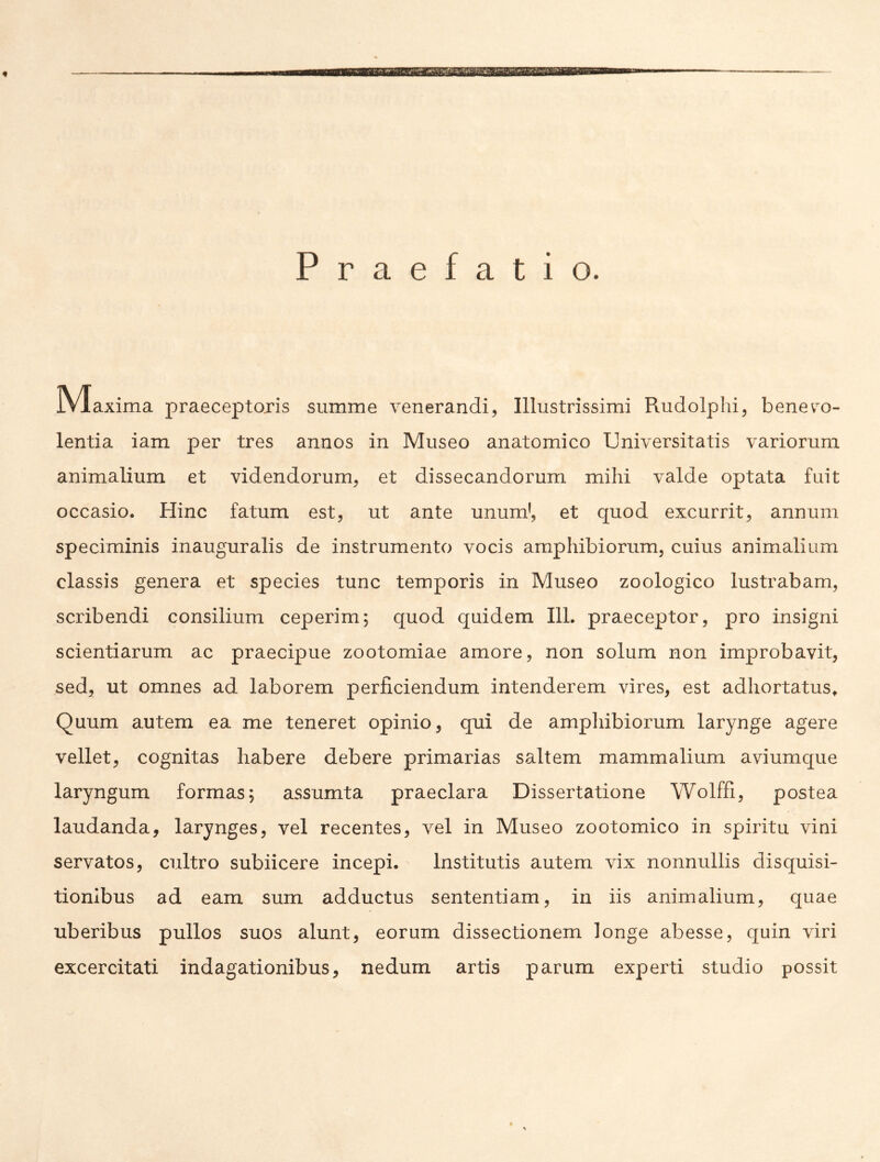 Praefatio. jVIaxima praeceptoris summe venerandi, Illustrissimi Rudolphi, benev'o- lentia iam per tres annos in Museo anatomico Universitatis variorum animalium et videndorum, et dissecandorum mihi valde optata fuit occasio. Hinc fatum est, ut ante unum’, et quod excurrit, annum speciminis inauguralis de instrumento vocis amphibiorum, cuius animalium classis genera et species tunc temporis in Museo zoologico lustrabam, scribendi consilium ceperim; quod quidem 111. praeceptor, pro insigni scientiarum ac praecipue zootomiae amore, non solum non improbavit, sed, ut omnes ad laborem perficiendum intenderem vires, est adhortatus^ Quum autem ea me teneret opinio, qui de ampliibiorum larynge agere vellet, cognitas habere debere primarias saltem mammalium aviumque laryngum formas; assumta praeclara Dissertatione Wolffi, postea laudanda, larynges, vel recentes, vel in Museo zootomico in spiritu vini servatos, cultro subiicere incepi. Institutis autem vix nonnullis disquisi- tionibus ad eam sum adductus sententiam, in iis animalium, quae uberibus pullos suos alunt, eorum dissectionem longe abesse, quin viri excercitati indagationibus, nedum artis parum experti studio possit