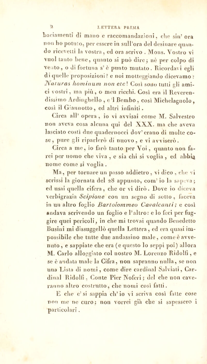 bnriampnli di mano c raccomandazioni, clic sin’ ora non Ilo ponilo, per essere in suH'ora del desinare cpian- do riceveui la vostra , ed ora scrivo . Mons. Vostro vi vuol tanto bene, (pianto si può dire5 nè per colpo di ve Ito, o di fortuna s’è punto mutato. Tiicordavi egli di (pielle proposizioni ? c noi motteggiando dicevamo : JVa/■ uras hominuìii non etc \ Così sono tutti eli ami- ci vostri , ina più, o men ricchi. Così era il Reveren- dissimo Ardiiighello , e’I Bembo, cosi Michelagnolo , cosi il Giannotto, ed altri infiniti. Circa all’ opera , io vi avvisai come M. Salveslro non aveva cosa alcuna qui del XXX. ma che aveva lasciato costì due quadeniocci dov’erano di molte co- se, pure gli riparlerò di nuovo, e vi avviserò. Circa a me, io farò tanto per Voi, quanto non fa- rci per uomo che viva , e sia chi si voglia , ed abbia nome come si voglia . Ma, per tornare un passo addietro, vi dico , ( he vi scrissi la giornata del 28 appunto, com’ io la sapeva; ed usai quella cifera, che or vi dirò. Dove io diceva verbigrazia Scipione con un segno di sotto, faceva in un altro foglio Bartolommeo Cavalcanti ; e così andava scrivendo un foglio e l’altro: e lo feci per fug- gire quei pericoli, in che mi trovai (piando Benedetto Busini mi dissuggellò quella Lettera, ed era (piasi im- possibile che tutte due andassino male, come è avve- nuto , e sappiate che era (e questo lo seppi poi) allora M. Carlo alloggiato col nostro M. Lorenzo Ridolfi , e se è andata male la Cifra, non sapranno nulla, se non una Lista di nomi, come dire Cardinal Salviati, Car- dinal Ridolfi , (ionie Pier Noferi; del che non cave- ranno altro costrutto, che nomi così fatti. E che e’si sappia eli’io vi scriva così fatte cose non me no curo; non vorrei già che si sapessero i particolari.