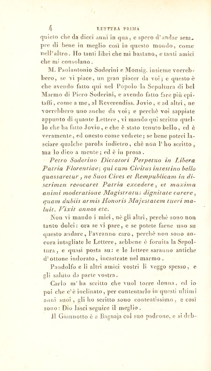 quieto din da dicci anni in qua, e spero d’andar seni* pre di bene in meglio così in questo mondo, come nell’altro. Ilo tanti libri ebe mi bastano, e tanti amici che mi consolano, ]\f. Paulantonio Soderini e Monsig. insieme vorreb- bero, se vi piace, un gran piacer da voi; e questo è ebe avendo fatto ipii nel Popolo la Sepoltura di bel Marmo di Piero vSoderini, e avendo fatto fare più epi- tafli, come a me, al Reverendiss. Jovio, e ad altri, ne vorrebbero uno anche da voi; e perchù voi sappiate appunto di quante Ijettere, vi mando (jui scritto ([nel- lo die ha fatto Jovio , e die (^ stato tenuto bello, ed è veramente, ed onesto come vedrete; se bene potrei la- sciare qualche parola indietro, che non l’ho scritto, ina lo dico a mente ; ed ò in prosa . Vetro Soderino Diciatori Perpetuo in Libera Patria h'iorentiae-, qui cum Civitas intestino hello quassaretur, ne Suos Cives et Remjtublicatn in di- scrimeti revocaret Patria excedere , et maxima animi moderatione Magistratus dignitate carere , quam dubiis arrnis Honoris Majestatem tueri ma- liiit. Hixit annos etc. Non vi mando i mici, nè gli altri, perchè sono non tanto dolci: ora se vi pare, e se potete farne uno su (juesto andare, l’avranno caro, perchè non sono an- cora intagliate le Lettere, sebbene è fornita la Sepol- tura , e quasi posta su; e le lettere saranno antiche d’ottone indorato, incastrate nel marmo. Pandolfo e li altri amici vostri li veggo spesso, e gli saluto da parte vostra. Carlo m’ha scritto che vuol torre donna, ed io poi che c’è inclinato, per contentarlo in questi ultimi anni suoi , gli ho scritto sono contentissimo, c così sono: Dio lasci •seguire il meglio . Il Giannotto è a Ragnaja col suo padrone, e si deb-
