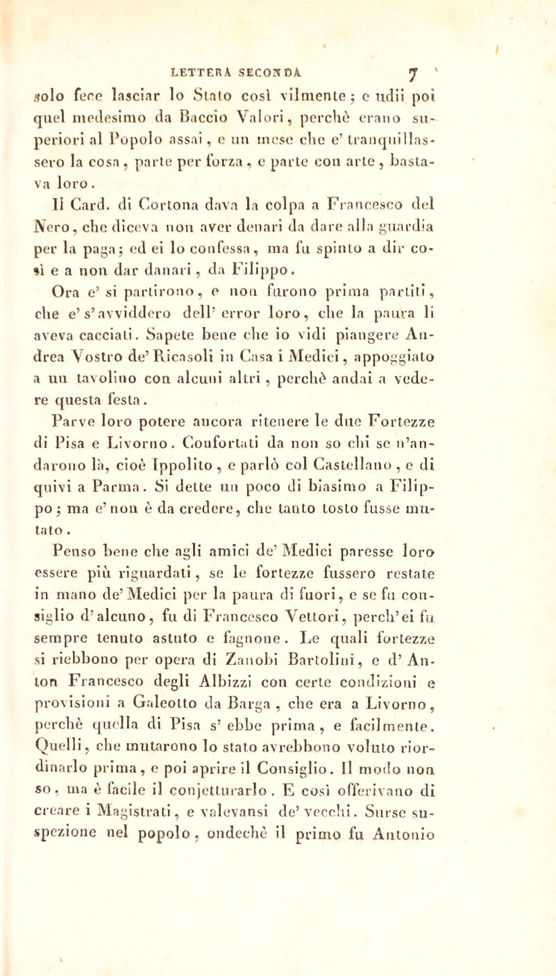 LETTERA SECONDA ^ ' solo fero lasciar lo Sialo cosi vllmenloj o udii poi quel modesimo da Baccio Valori, perché erano su- periori al Popolo assai , o iiu mese che c’ Iranqiiillas- soro la cosa , parte per forza , e parie con arie , basta- va loro. li Card, di Cortona dava la colpa a Francesco del Nero, clic diceva nou aver denari da dare alla f^uardia per la paj^a; ed ei lo confessa, ma fu spinto a dir co- si e a non dar danari , da Filippo. Ora e’si partirono, e non furono prima parlili, che e’s’avviddero dell’error loro, che la paura li aveva cacciali. Sapete bene che io vidi piangere An- drea Vostro de’Pticasoli in Casa i Medici, appoggiato a un ta\olino con alcuni altri , perché andai a vede- re questa festa. Parve loro potere ancora ritenere le due Fortezze di Pisa e Livorno. Confortati da non so chi se n’an- darono bà, cioè Ippolito , e parlò col Castellano , e di quivi a Parma. Si dette un poco di biasimo a Filip- po j ma e’ non é da credere, che tanto tosto fusse mu- tato . Penso bene che agli amici de’ Medici paresse loro essere più riguardati , se le fortezze fussero restate in mano de’Medici per la paura di fuori, e se fu con- siglio d’alcuno, fu di Francesco Vettori, perch’ei fu sempre tenuto astuto e fagnone. Le quali fortezze si riebbono per opera di Zanobi Bartolini, e d’An- ton Francesco degli Albizzi con certe condizioni e provisioni a Galeotto da Barga , che era a Livorno, perchè quella di Pisa s’ebbe prima, e facilmente. Quelli, che mutarono lo stato avrebhono voluto rior- dinarlo prima, e poi aprire il Consiglio. Il modo non so, ma è facile il conjetlurarlo . E così offerivano di creare i Magistrati, e valevansi de’vecchi. Surse su- spezione nel popolo , ondechè il primo fu Antonio