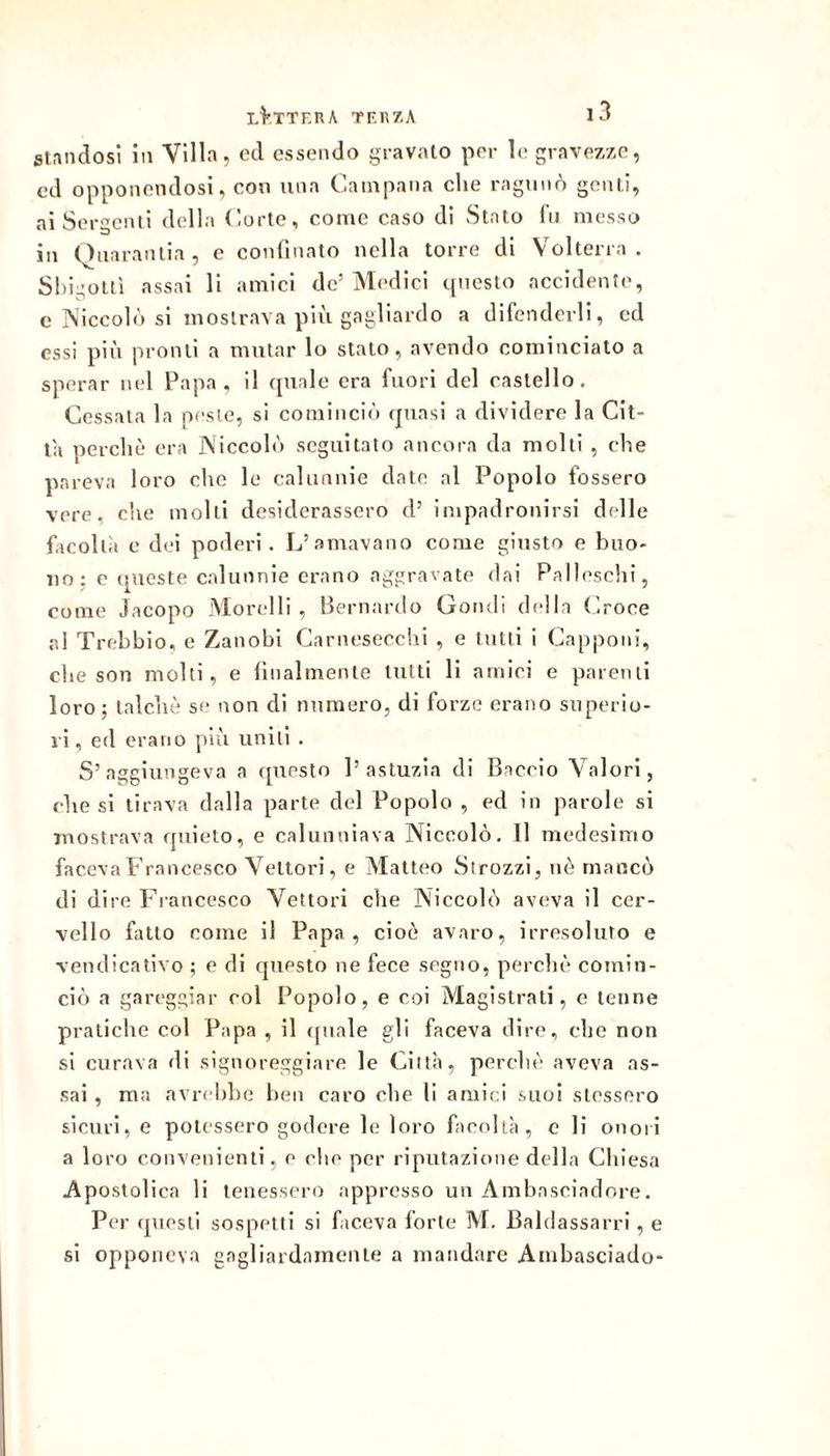 st.indosi in Villa, ecl essendo gravato per le gravezze, ed opponendosi, con una Campana che ragunò genti, ai Sergenti della Corte, come caso di Stato Ih messo in Qnaranlia, e confinato nella torre di Volterra. Sbigottì assai li amici de’ Medici tpicsto accidente, e Niccolò si mostrava più gagliardo a difenderli, ed essi più pronti a mutar lo stato, avendo cominciato a sperar nel Papa, il quale era fuori del castello. Cessala la peste, si cominciò quasi a dividere la Cit- ta perchè era Niccolò seguitato ancora da molli , che pareva loro che le calunnie date al Popolo fossero vere, che molli desiderassero d’ impadronirsi delle facollìi e dei poderi. L’amavano come giusto e buo- no: e queste calunnie erano aggravate dai Palleschi, come Jacopo Morelli, Bernardo Gondi della Ooce al Trebbio, e Zanobl Carnesecchl , e tutti i Capponi, che son molti, e lilialmente tutti li amici e parenti loro; talché se non di numero, di forze erano superio- ri, ed erano più uniti . S’aggiungeva a (piesto l’astuzia di Baccio Valori, diesi tirava dalla parte del Popolo , ed in parole si mostrava quieto, e calunniava Niccolò. 11 medesimo faceva Francesco Vettori, e Matteo Strozzi, nè mancò di dire P^rancesco Vettori che Niccolò aveva il cer- vello fatto come il Papa, cioè avaro, irresoluto e vendicativo ; e di questo ne fece segno, perchè comin- ciò a gareggiar col Popolo, e coi Magistrali, e tenne pratiche col Papa , il (piale gli faceva dire, che non si curava di signoreggiare le Città, perchè aveva as- sai , ma avr( hho lieii caro che li amici suoi stessero sicuri, e potessero godere le loro facoltà, c li onori a loro convenienti, e che per riputazione della Chiesa Apostolica li tenessero appresso un Amhnseiadore. Per (ptesli sospetti si ficeva forte M. Baldassarri, e si opponeva gagliardamente a mandare Ambasciado-