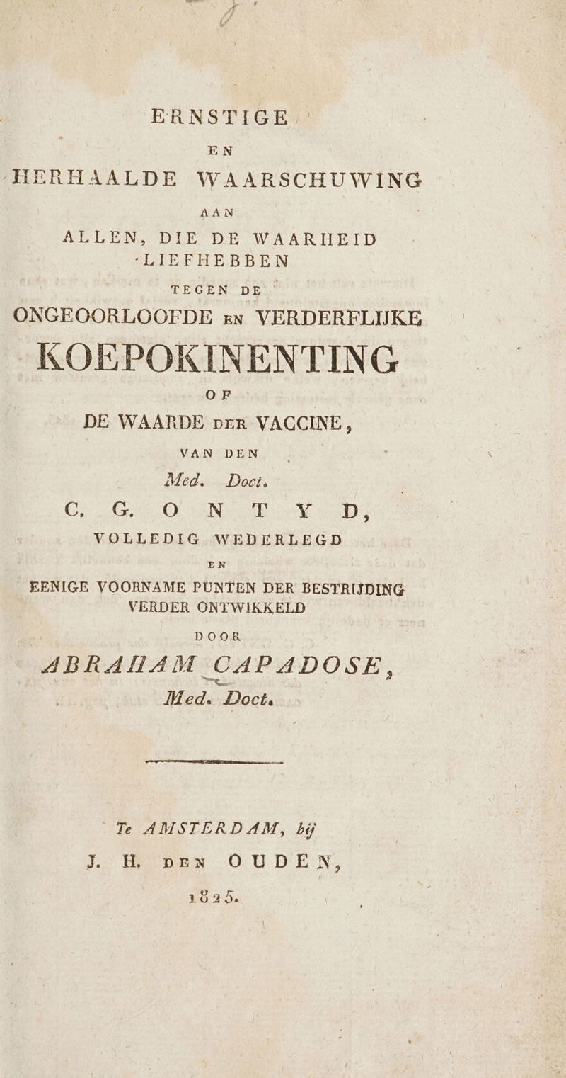 ERNSTIGE EN „HERHAALDE WAARSCHUWING AAN ALLEN, DIE DE WAARHEID ‘LIEFHEBBEN TEGEN DE’ ONGEOORLOOFDE en VERDERELIJKE KOEPOKINENTING DE WAARDE prEr VACCINE, VAN DEN Med. Doet, Cires OO eNee el al 4 VOLLEDIG WEDERLEGD EN EENIGE VOORNAME PUNTEN DER BESTRIJDING VERDER ONTWIKKELD DOOR ABRAHAM CAPADOSE, Med. Doct, Te AMSTERDAM, bij Je MENO UD EN 1625.