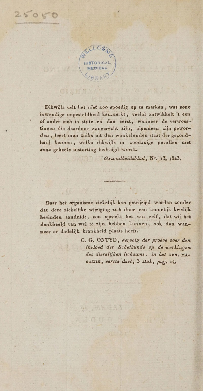 en ge N Oerd HISTORICAL. . MEDIGA la Dikwijls valt het niet zoo spoedig op te merken , wat eêne duwendige ongesteldheid kenmerkt, veelal ontwikkelt 't een of ander zich in stilte en dan eerst, wanneer de verwoes- tingen die daardoor aangerecht zijn, algemeen zijn gewor= dea, leert men zulks uit den wankelenden staat der gezond-. heid kennen, welke dikwijls in zoodanige gevallen met eene geheele instorting bedreigd wordt. Gezondheidsblad, N°. 15, 1823. Daar het organisme ziekelijk kan gewijzigd worden zonder dat deze ziekelijke wijziging zich door een kennelijk kwalijk bevinden aanduidt, zoo spreekt het van zelf, dat wij het denkbeeld van wel te zijn hebben kunnen, ook dan wan- weer er dadelijk krarkheid plaats heeft. C., G. ONTYD, servolg Je proeve over den invloed der Scheikunde op de werkingen des dierelijken lichaams: in hef GEN, MA= SAZIJN., eerste deel, 5 stuk, pag. 14e