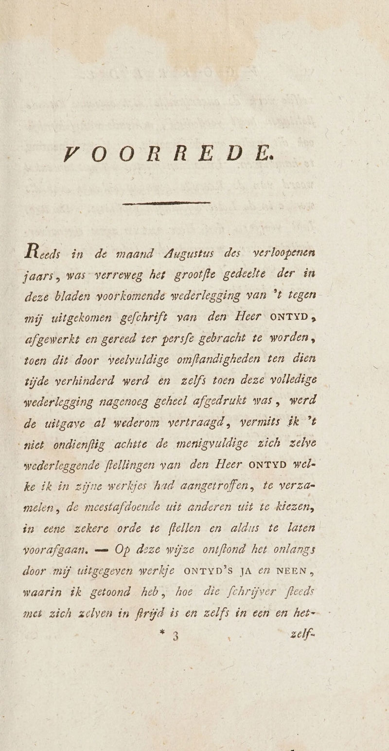 VOORREDE Reeds in de maand Augustus des verloopenen jaars, was” verreweg het grootfle gedeelte der in deze bladen voorkomende wederlegging van “t tegen mij uitgekomen gefchrift van den Heer ONTYD; afgewerkt en gereed ter persfe gebracht te worden, toen dit door veelvuldige omftandigheden ten dien zijde verhinderd werd en zelfs toen deze voiledige wederlegging nagenoeg geheel afgedrukt was, werd de uitgave al wederom vertraagd, vermits ik ’t “niet ondienftig achtte de menigvuldige zich zelve wederleggende flellingen van den Heer oNtTyD wel« ke ik in zijne werkjes had aangetroffen, te verzas melen, de meestafdoende uit anderen uit te kiezen, in eene zekere orde te (lellen en aldus te laten voorafgaan. — Op deze wijze ontffond het onlangs door mi uitgegeven werkje ONTYD'S JA € NEEN » waarin ik getoond heb, hoe die fchrijver fleeds met zich zelven in frrjd is en zelfs in een en het- Re zelf. X