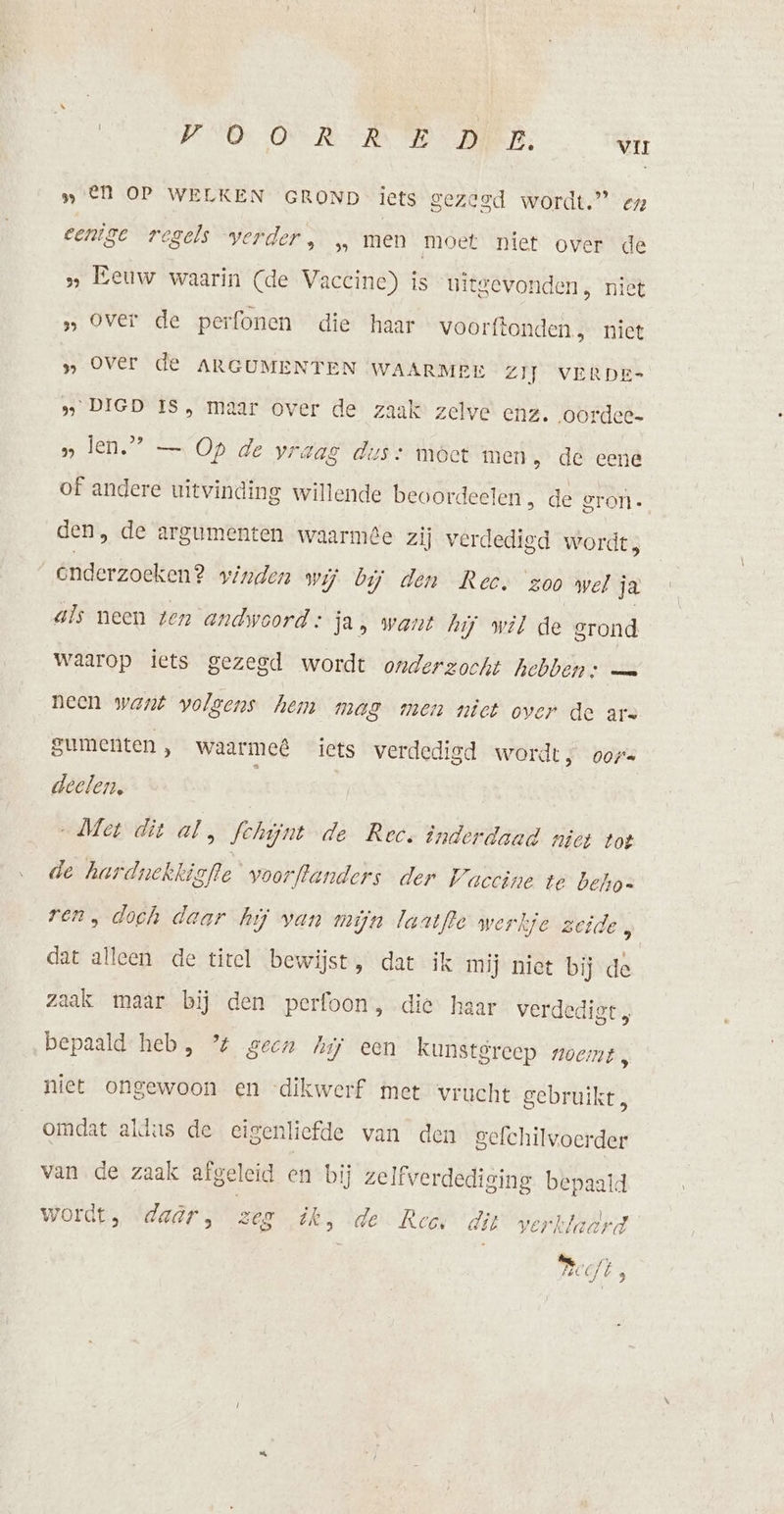 „El OP WELKEN GROND iets gezegd wordt.” en eenige regels verder, „ men moet niet over de » Eeuw waarin (de Vaccine) is ui tgevonden, nie » Over de perfonen die haar voorftonden, niet » Over de ARGUMENTEN WAARMEE ZIJ VERDE- » DIGD IS, maar over de zaak zelve enz. oordee- » len.” — Op de vraag dis» moet men, de eene of andere uitvinding willende beoordeelen ‚ de gron. den, de argumenten waarme zij verdedigd wordt, _enderzoeken? vinden wij bij den Rec. zoo wel ja als neen ten andwoord: ja, want hij wil de grond waarop iets gezegd wordt onderzocht hebben: — neen want volgens hem mag men niet over de ars gumenten , waarmeê&amp; icts verdedigd wordt; ore deelen, „Met dit al, Schijnt de Rec. inderdaad niet tot de har dnekkigfte voorftanders der Waccine te Dehoe ren, dooh daar hij van mijn laatfle wer hje zeide, dat alleen de tirel bewijst, dat ik mij niet bij de zaak maar bij den perfoon , die haar verdedigt bepaald heb, % geen Mij een kunstgreep noemt, niet ongewoon en -dikwerf met vrucht gebruikt, omdat aldus de eigenliefde van den sefchilvoerder van de zaak afgeleid en bij zelfverdediging bepaald wordt, daar, zeg ék, de Rees dit verkladrd ®, dj 3