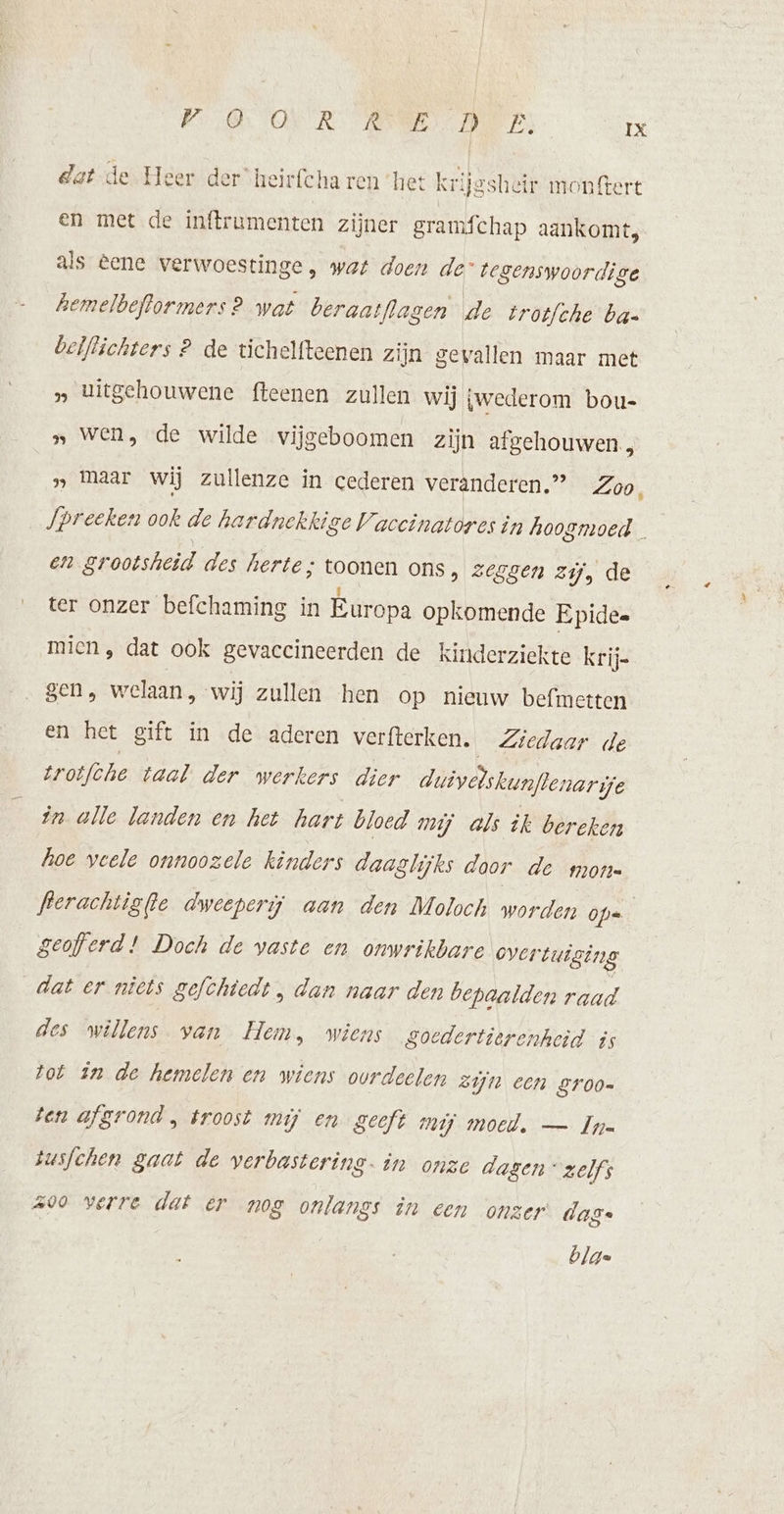 dat de Heer der heirfcha ren het krijssheir monftert en met de inftrumenten zijner gramfchap aankomt, als eene verwoestinge , wat doen de tegenswoordige hemelbeflormers 2 wat beraatflasen de irotf/che ba- beiflichters 2 de tichelfteenen zijn gevallen maar met » titgehouwene fteenen zullen wij gwederom bou- „ Wen, de wilde vijgeboomen zijn afgehouwen., samaar wij zullenze in cederen veranderen.” Zoo, Jpreeken ook de hardnekkige Vaccinatores in hoogmoed — en grootsheid des herte; toonen ons, zeggen zij, de ter onzer befchaming in Europa opkomende Epidee mien, dat ook gevaccineerden de kinderziekte krij= gen , welaan, wij zullen hen op nieuw befmetten en het gift in de aderen verfterken. Ziedaar de trotfche taal der werkers dier duivelskunftenar je in alle landen en het hart bloed mij als ik bereken hoe veele onnoozele kinders daaglijks door de mone ferachtigfte dweeperij aan den Moloch worden Ope geofferd! Doch de vaste en onwrikbare overtuiging dat er nicts gefchtedt , dan naar den bepaalden raad des willens van Hem, wiens goedertierenheid is tot in de hemelen en wiens ourdeelen Zijn een groo= ten afgrond , troost mij en geeft mij moed. — Ine tusfchen gaat de verbastering. in onze dagen” zelfs 200 verre dat er nog onlangs in een onzer das. bla=