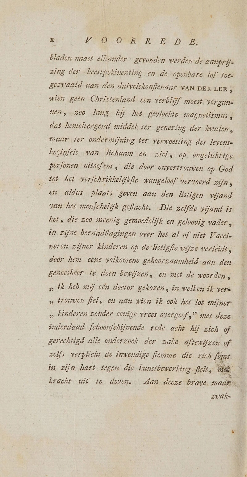 bladen naast elkander gevonden werden de aanprijs zing der …beestpokinenting en de openbare lof toes gezwaaid aan aen duivelskonflenaar NAN DER LEE 5 wien geen Christenland een verblijf moest VELZULI= nen, zoo lang hij het gevloekte magnetismus, det hemeltergend middel, ter genezing der kwalen, maar ter ondermijning ter verwoesting des Jeyense bezinfels van lichaam en ziel, op ongelukkige terfonen uitoefent, die door omnvertrouwen op God zot het verfchrikkelijkfle wangeloof vervoerd zijns en aldus plaats geven aan den löstigen vijand van het menjchelijk geflacht. Die zelfde vijand is het, die zoo meenig gemoedelijk en geloovig vader , in zijne beraadflagingen over het al of niet Vaccin neren zijner kinderen op de-listigfle wijze verleidt, door hem eene volkomene gehoorzaamheid aan den geneesheer te doen bewijzen, en met de woorden 3 » ik heb mij een doctor gekozen, in welken ik were » trouwen flel, en aan wien ik ook het lot mijner » kinderen zonder cenige vrees overgeef ” met deze inderdaad fchoonfchijnende rede acht hij zich of gerechtigd alle onderzoek der zake aftewijzen of zelfs verplicht de inwendige flemme die zich fons in zijn hart tegen die kunstbewerking. felt, nie, kracht wit te doven. Aan deeze brave. maar zwak.