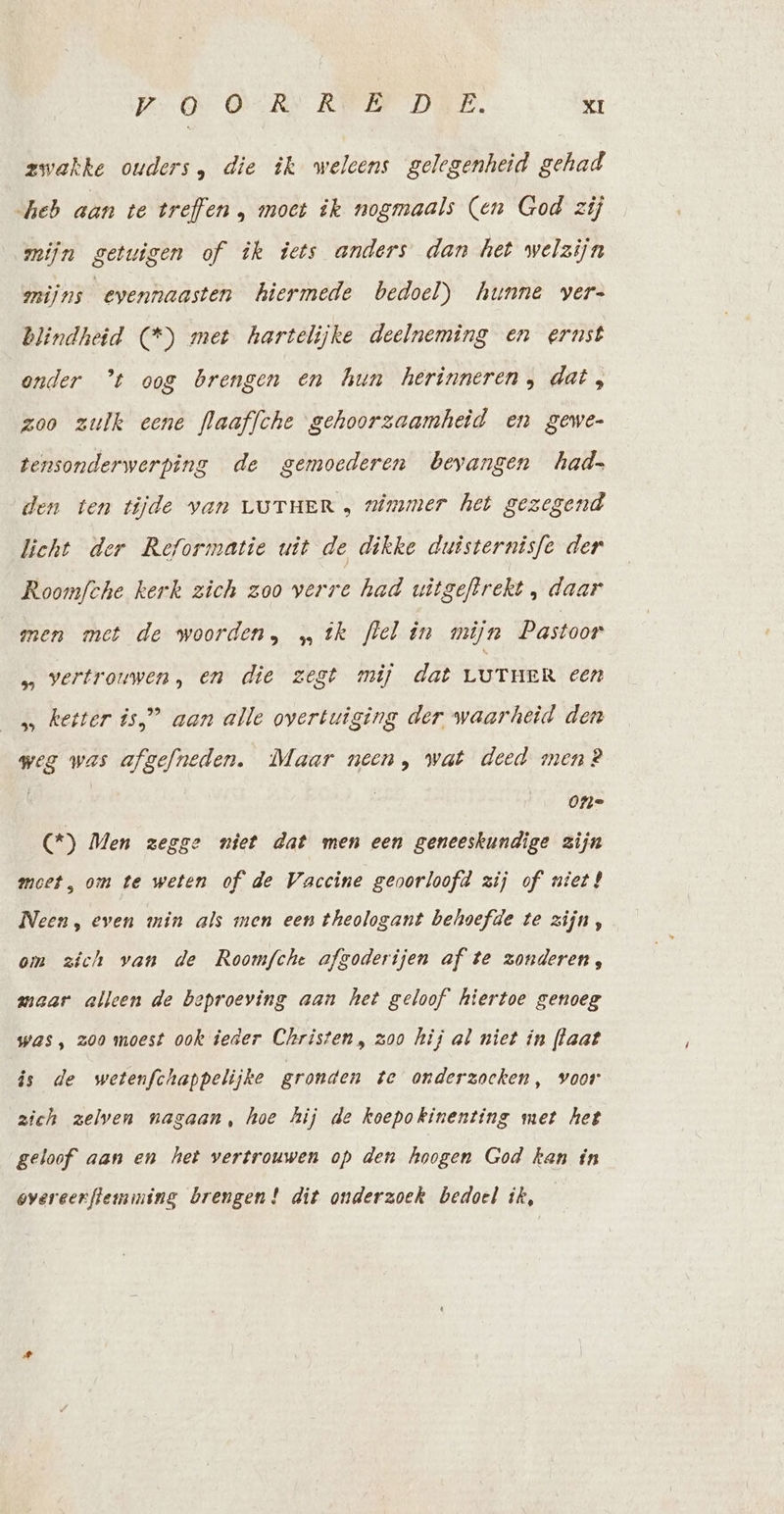 zwakke ouders, die ik weleens gelegenheid gehad heb aan te treffen , moet ik nogmaals (en God zij mijn getuigen of ik iets anders dan het welzijn amijns evennaasten hiermede bedoel) hunne vers Blindheid (*) met hartelijke deelneming en ernst onder ’t oog brengen en hun herinneren, dat, zoo zulk eene flaaffche gehoorzaamheid en gewe- tensonderwerping de gemoederen bevangen had den ten tijde van LuTueR, nimmer het gezegend licht der Reformatie uit de dikke duisternisfe der Roomfche kerk zich zoo verre had uitgeftrekt , daar men met de woorden, „tk flel in mijn Pastoor … vertrouwen, en die zest mij dat LUTHER een s ketter is,” aan alle overtuiging der waarheid den weg was afgefneden. Maar neen, wat deed men? | One (*) Men zegge niet dat men een geneeskundige zijn moet, om te weten of de Vaccine geoorloofd zij of niet! Neen, even min als men een theologant behoefde te zijn, om zich van de Roomfche afgoderijen af te zonderen, maar alleen de beproeving aan het geloof’ hiertoe genoeg was, zoo moest ook ieder Christen, zoo hij al niet in [laat is de wetenfchappelijke gronden te onderzoeken, voor zich zelven nasaan, hoe hij de koepokinenting met het geloof aan en het vertrouwen op den hoogen God kan in overeerftemining brengen! dit onderzoek bedoel ik,