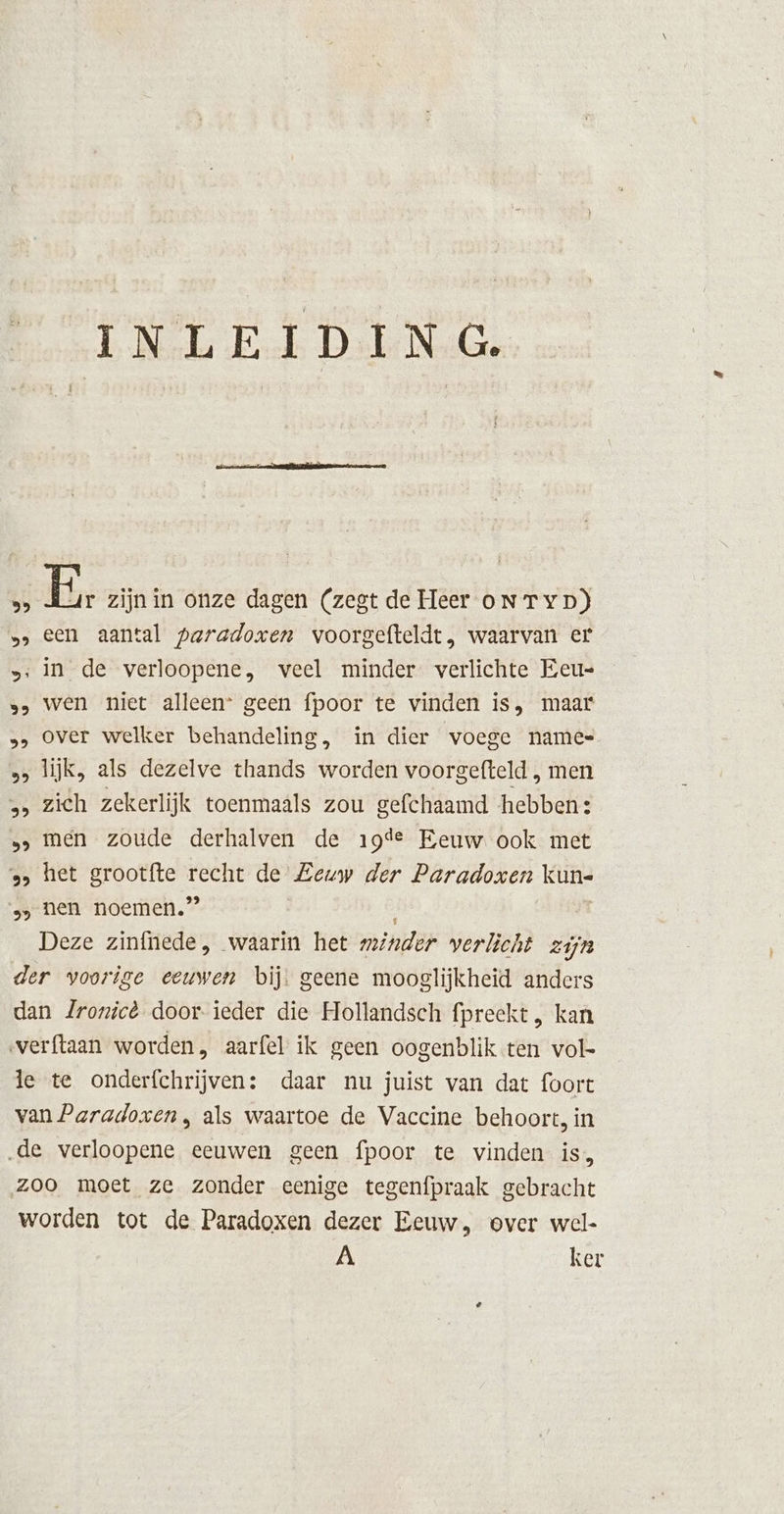 99 59 si 95 LE) 55 EL) 59 93 39 INLEIDING. E. zijn in onze dagen (zegt de Heer oNTyD) een aantal paradoxen voorgefteldt, waarvan er in de verloopene, veel minder verlichte Eeu= wen niet alleen* geen fpoor te vinden is, maar over welker behandeling, in dier voege names lijk, als dezelve thands bored voorgefteld , men zich zekerlijk toenmaals zou gefchaamd hebben: men zoude derhalven de 19de Eeuw ook met het grootfte sik de Eeuw der Paradoxen Kline nen noemen.” v\ ker