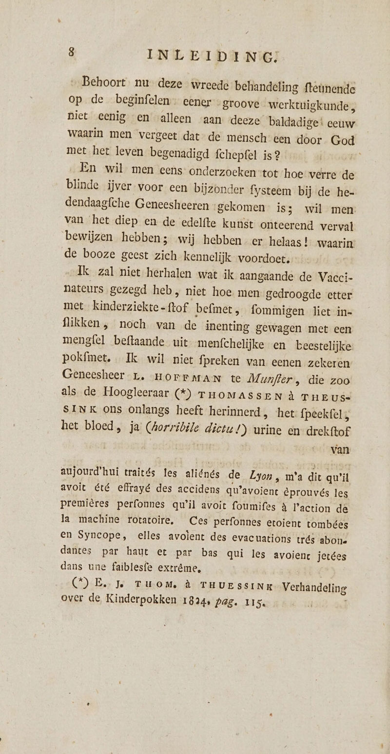 8 INLEIDING; Behoort nu deze wreede behandeling {teünende op de beginfelen- eener - groove werktuigkunde , Diet eenig en alleen “aan deeze baldadige: eeuw waarin men vergeet dat de mensch een door Gui met het leven begenadigd fchepfel is 2 En wil men eens onderzoeken: tot hoe verre de blinde ijver voor een bijzonder fysteem bij de he- dendaagfche Geneesheeren - gekomen iss wil men van het diep en de edelfte kunst onteerend verval ‘bewijzen hebben; wij hebben er helaas ! waarin de booze geest zich kennelijk voordoet. Ik zal niet herhalen wat ik aangaande de Vacci- nateurs gezegd heb, niet hoe men gedroogde etter met kinderziekte - ftof befmet, fommigen liet in= flikken , noch van de inenting gewagen met een mengfel beftaande uit menfchelijke en beestelijke pokfimet. Ik wil niet fpreken van eenen zekeren Genecsheer r. HOFFMAN te Munfter , die zoo als de Hoogleeraar (*) THOMASSEN À T HEUS SINK ons onlangs heeft herinnerd, ‘het fpeekfel, het bloed, ja reg dictu!) urine en drekftof van aujourd'hui traités les aliénés de Lyon, m’a dit qu’il avoit été effrayé des accidens qu’ avoient êprouvés les premières perfonnes qu'il avoit foumifes à Faction de la machine rotatoire. Ces perfonnes etoient tombées en Syncope, elles avoient des evacuations trés abon. dantes par haut et par bas qui les avoienct jetées dans une faiblesfe extrême, (DE Je TUOM à THUE SSINK Verhandeling over de Kinderpokken 1824, Pag. Us.