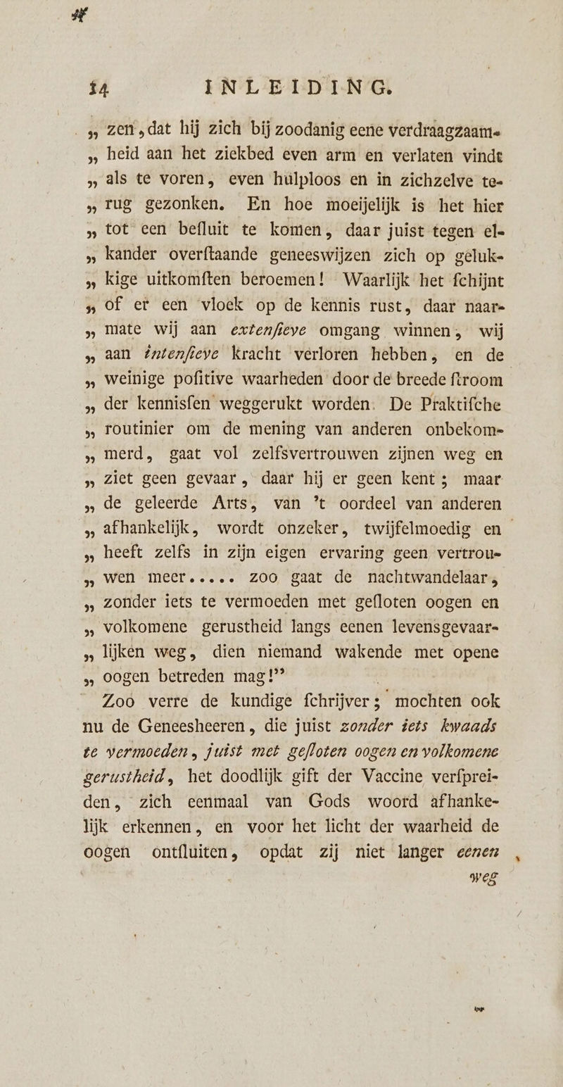 2 5 39 5 5 2 $9 br) 3 bk) 5 bh) 2 2 29 PE) 99 3 9 2 99 39 zen ‚dat hij zich bij zoodanig eene verdraagzaamte heid aan het ziekbed even arm en verlaten vinde als te voren, even hulploos en in zichzelve te- rug gezonken. En hoe moeijelijk is het hier tot een befluit te komen, daar juist tegen el« kander overftaande geneeswijzen zich op geluk= kige uitkomften beroemen! Waarlijk het fchijnt of er een ‘vloek op de kennis rust, daar naar= mate wij aan extenfieye omgang winnen, wij aan #ntenfieve Kracht verloren hebben, en de weinige pofitive waarheden door de breede ftroom der kennisfen weggerukt worden. De Praktifche routinier om de mening van anderen onbekom= merd., gaat vol zelfsvertrouwen zijnen weg en ziet geen gevaar , daar hij er geen kent ; maar de geleerde Arts, van * oordeel van anderen afhankelijk, wordt onzeker, twijfelmoedig en heeft zelfs in zijn eigen ervaring geen, vertrou= wen meer..... ZOO gaat de nachtwandelaar, zonder iets te vermoeden met gefloten oogen en volkomene gerustheid langs eenen levensgevaar lijken weg, dien niemand wakende met opene oogen betreden mag!’ Zoo verre de kundige heer “mochten ook pes