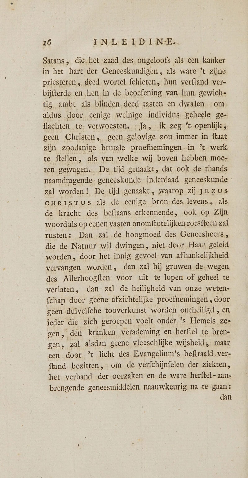 Satans , die.het zaad des ongeloofs als een kanker in het hart der Geneeskundigen , als ware * zijne priesteren „ deed wortel fchieten, hun verftand vere bijfterde. en hen in de beoefening van hun gewiche tig ambt als blinden deed tasten en dwalen om aldus door eenige weinige individus geheele ge- flachten te verwoesten. «Ja, ik zeg ’t openlijk, geen Christen, geen gelovige zou immer in ftaat zijn zoodanige brutale proefnemingen. in ’ werk te flellen, als van welke wij boven hebben moe- ten gewagen. De tijd genaakt, dat ook de thands naamdragende- geneeskunde. inderdaad geneeskunde zal worden! De tijd genaakt , waarop zij JE ZUS curisTus als de eenige bron des levens, als de kracht des beftaans erkennende, ook op Zijn woordals op eenen vasten onomftotelijken rotsfteen zal rusten: Dan zal de hoogmoed des Geneesheers „ die de Natuur wil dwingen, niet door Haar. geleid worden, door het innig gevoel van afhankelijkheid vervangen worden, dan zal hij gruwen de. wegen des Allerhoogften voor uit te lopen of geheel te verlaten, dan zal de heiligheid van onze weten- fchap door geene afzichtelijke proefnemingen , door geen duivelfche tooverkunst worden ontheiligd , en jeder die zich geroepen voelt onder ’s Hemels ze gen, den kranken verademing en herftel te bren- gen, zal alsdan geene vleeschlijke wijsheid, maar een door ’t licht des Evangelium’s beftraaldver- ftand bezitten, om de verfchijnfelen der ziekten, het verband der oorzaken en de ware herftel-aan- brengende geneesmiddelen naauwkeurig na te gaan: | dan