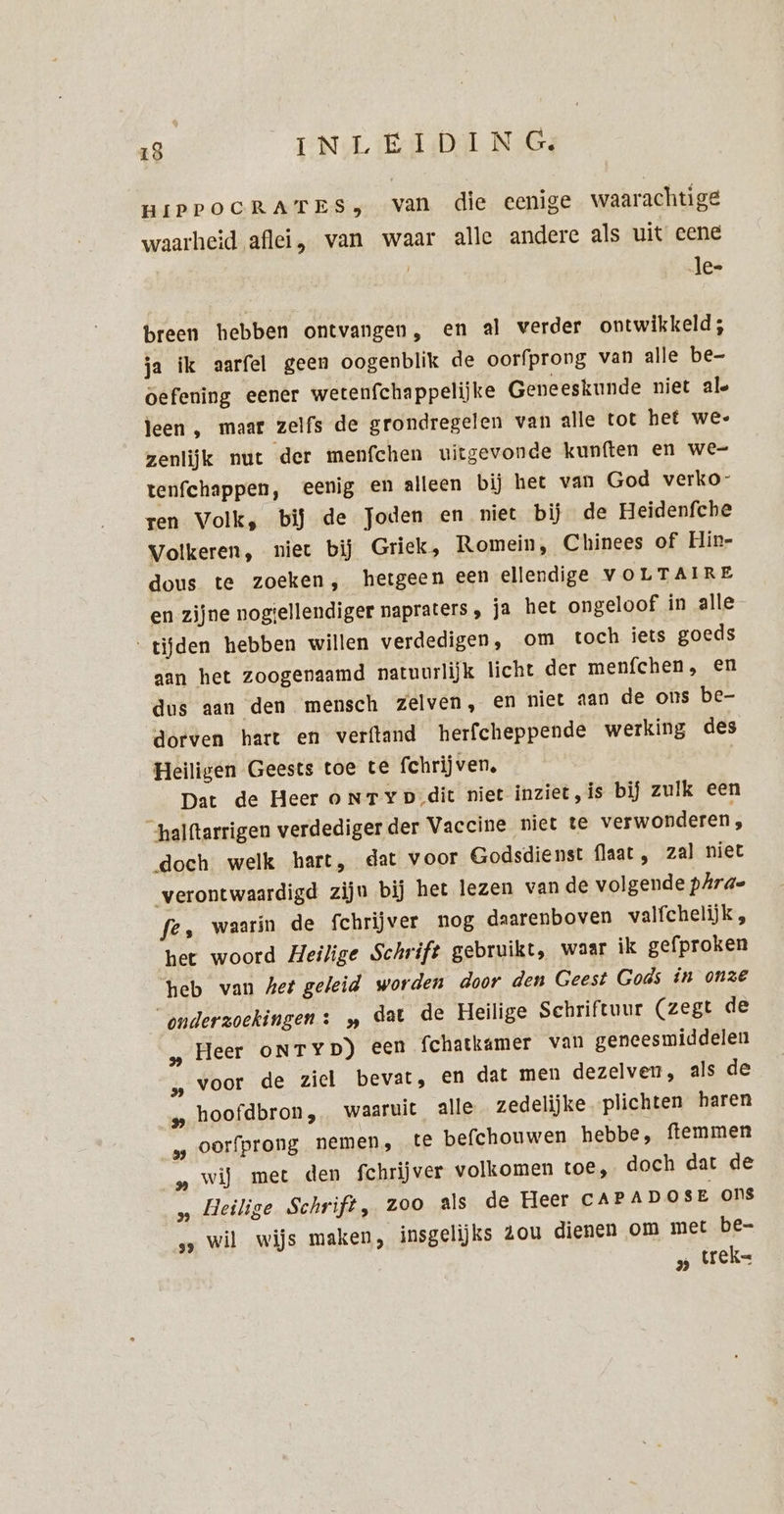 HIPPOCRATES, van die eenige waarachtige waarheid aflei, van waar alle andere als uit eene le- breen hebben ontvangen, en al verder ontwikkeld; ja ik aarfel geen oogenblik de oorfprong van alle be- oefening eener wetenfchappelijke Geneeskunde niet ale leen , maar zelfs de grondregelen van alle tot het we- zenlijk nut der menfchen uitgevonde kunften en we- tenfchappen, eenig en alleen bij het van God verko- ren Volk, bij de Joden en niet bij de Heidenfche Volkeren, niet bij Grick, Romein, Chinees of Hin- dous te zoeken, hetgeen een ellendige VOLTAIRE en zijne nogiellendiger napraters , ja het ongeloof in alle ‘tijden hebben willen verdedigen, om toch iets goeds aan het zoogenaamd natuurlijk licht der menfchen, en dus aan den mensch zelven, en niet aan de ons be- dorven hart en verftand herfcheppende werking des Heiligen Geests toe te fchrijven, Dat de Heer oNTYp,dit niet inziet, is bij zulk een halftarrigen verdediger der Vaccine niet te verwonderen, doch welk hart, dat voor Godsdienst flaat , zal niet verontwaardigd zijn bij het lezen van de volgende pAra- fe, waarin de fchrijver nog daarenboven valfchelijk , het woord Heilige Schrift gebruikt, waar ik gefproken heb van het geleid worden door den Geest Gods in onze “onderzoekingen: „ dat de Heilige Schriftuur (zegt de „Heer oNTyD) een fchatkamer van geneesmiddelen „ voor de ziel bevat, en dat men dezelven, als de „ hoofdbron, waaruit alle zedelijke. plichten haren „ oorfprong nemen, te befchouwen hebbe, ftemmen „ wij met den fchrijver volkomen toe, doch dat de „ Heilige Schrift, zoo als de Heer CAPADOSE Ons „„ wil wijs maken, insgelijks zou dienen om met be- „ tek=