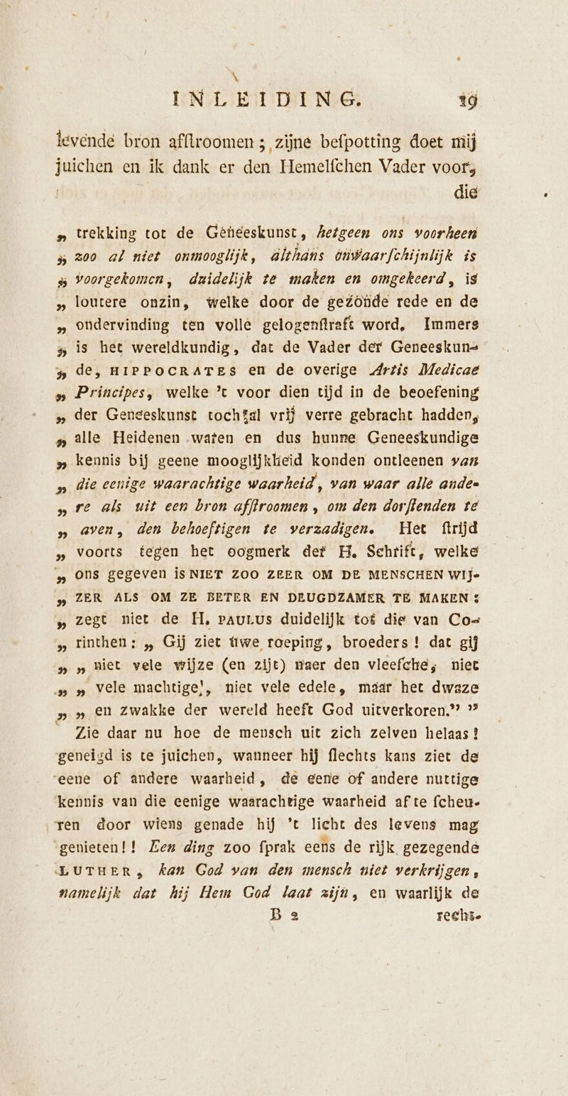\ INLEIDING, 19 IN EN: ME: OE OE: 2: OK AK: SS: DE BE A A die: trekking tot de Geneeskunst, Aetgeen ons voorheen zoo al niet onmooglijk, älthans ónwaarfchijnlijk is voorgekomen, dridelijk te maken en omgekeerd, is loutere onzin, welke door de geónde rede en de ondervinding ten volle gelogenftraft word, Immers is het wereldkundig, dat de Vader der Geneeskuns de, HIPPOCRATES en de overige Artis Medicae Principes, welke ’t voor dien tijd in de beoefening der Geneeskunst tochgal vrij verre gebracht hadden, alle Heidenen waten en dus hunre Geneeskundige kennis bij geene mooglijkkeid konden ontleenen vaz die eenige waarachtige waarheid, van waar alle anden re als uit een bron af/froomen , om den dorftenden te aven, den behoeftigen te verzadigen. Het ftrijd voorts tegen het oogmerk def H. Schtift, welke ons gegeven is NIET ZOO ZEER OM DE MENSCHEN Wije zegt niet de H, pauLus duidelijk tof die van Co= rinthen: „ Gij ziet twe roeping, broeders ! dat gij „ niet vele wijze (en zijt) maer den vleefche, niee „ vele machtige!, niet vele edele, máár het dwaze en zwakke der wereld heeft God uitverkoren.” *” Zie daar nu hoe de mensch uit zich zelven helaas!