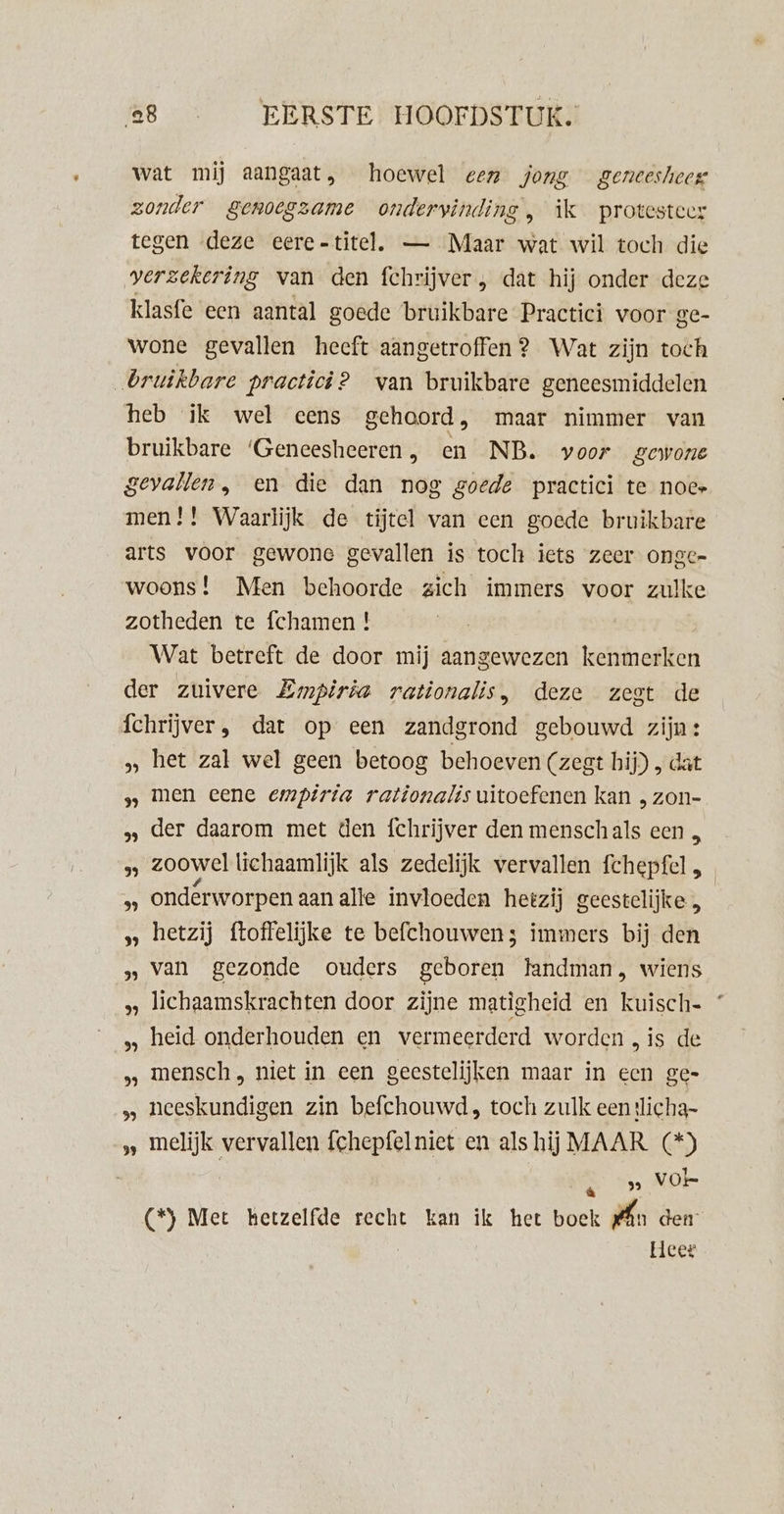 wat mij aangaat, hoewel gez jong geneesheer zonder genoegzame ondervinding, ìk protesteer tegen deze eere-titel. — Maar wat wil toch die verzekering van den fchrijver , dat hij onder deze klasfe een aantal goede bruikbare Practici voor ge- wone gevallen heeft aangetroffen ? Wat zijn toch bruikbare practici? van bruikbare geneesmiddelen heb ik wel eens gehoord, maar nimmer van bruikbare ‘Geneesheeren , en NB. voor gewone gevallen, en die dan nog goede practici te noce men! ! Waarlijk de tijtel van een goede bruikbare arts voor gewone gevallen is toch iets zeer onge- woons! Men behoorde zich immers voor zulke zotheden te fchamen ! Wat betreft de door mij aangewezen kenmerken der zuivere Zwmpiria rationalis, deze zegt de Íchrijver , dat op een zandgrond gebouwd zijn: ‚ het zal wel geen betoog behoeven (zest hij) , dat men eene empirta rationalis uitoefenen kan „ zon- der daarom met den fchrijver den menschals een „ zoowel lichaamlijk als zedelijk vervallen fchepfel , ondérworpen aan alle invloeden hetzij geestelijke „ hetzij ftoffelijke te befchouwens immers bij den van gezonde ouders geboren landman, wiens lichaamskrachten door zijne matigheid en kuisch- heid onderhouden en vermeerderd worden , is de mensch „ niet in een geestelijken maar in een ge- neeskundigen zin befchouwd, toch zulk eentlicha- melijk vervallen fchepfelniet en als hij MAAR (*) | ‚ _» Vol (*) Met hetzelfde recht kan ik het boek rn den Heer kb 39 5) 39 2 3) ’ 39 bb} 39 Vh}